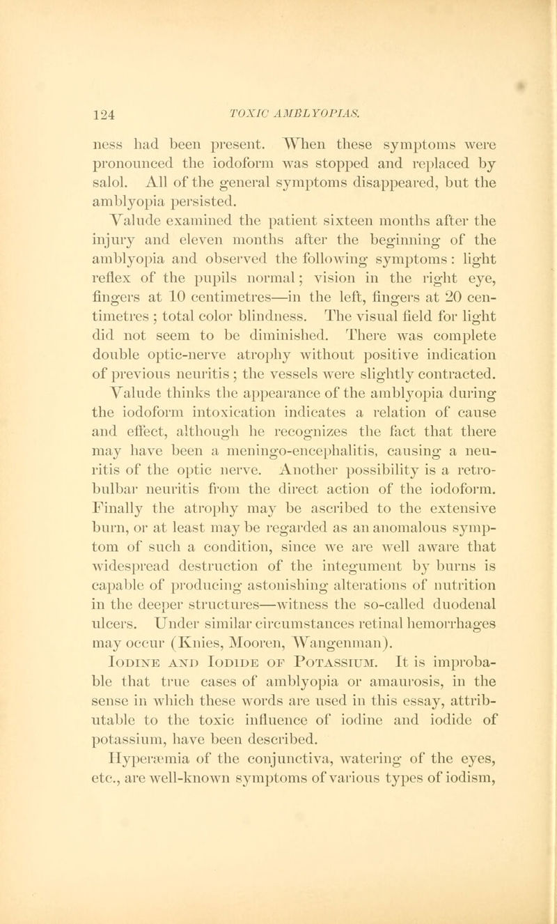 ness had been present. When these symptoms were pronounced the iodoform was stopped and replaced by salol. All of the general symptoms disappeared, but the amblyopia persisted. Valude examined the patient sixteen months after the injury and eleven months after the beginning of the amblyopia and observed the following symptoms: light reflex of the pupils normal; vision in the right eye, fingers at 10 centimetres—in the left, fingers at 20 cen- timetres ; total color blindness. The visual field for light did not seem to be diminished. There was complete double optic-nerve atrophy without positive indication of previous neuritis ; the vessels were slightly contracted. Valude thinks the appearance of the amblyopia during the iodoform intoxication indicates a relation of cause and effect, although he recognizes the fact that there may have been a meningo-encephalitis, causing a neu- ritis of the optic nerve. Another possibility is a retro- bulbar neuritis from the direct action of the iodoform. Finally the atrophy may be ascribed to the extensive burn, or at least may be regarded as an anomalous symp- tom of such a condition, since we are well aware that widespread destruction of the integument by burns is capable of producing astonishing alterations of nutrition in the deeper structures—witness the so-called duodenal ulcers. Under similar circumstances retinal hemorrhages may occur (Knies, Mooren, Wangenman). Iodine and Iodide of Potassium. It is improba- ble that true cases of amblyopia or amaurosis, in the sense in which these words are used in this essay, attrib- utable to the toxic influence of iodine and iodide of potassium, have been described. Hyperemia of the conjunctiva, watering of the eyes, etc., are well-known symptoms of various types of iodism,