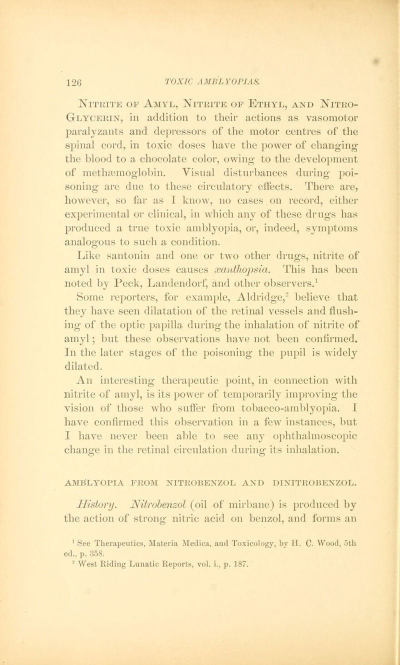 Nitrite of Amtl, Nitrite op Ethyl, and Nitro- glycerin, in addition to their actions as vasomotor paralyzants and depressors of the motor centres of the spinal cord, in toxic doses have the power of changing the blood to a chocolate color, owing to the development of methsemoglobin. Visual disturbances during poi- soning are due to these circulatory effects. There are, however, so far as I know, no cases . on record, either experimental or clinical, in which any of these drugs has produced a true toxic amblyopia, or, indeed, symptoms analogous to such a condition. Like santonin and one or two other drugs, nitrite of amyl in toxic doses causes xanthopsia. This has been noted by Peck, Landendorf, and other observers.1 Some reporters, for example, Aldridge,2 believe that they have seen dilatation of the retinal vessels and flush- ing of the optic papilla during the inhalation of nitrite of amyl; but these observations have not been confirmed. In the later stages of the poisoning the pupil is widely dilated. An interesting therapeutic point, in connection with nitrite of amyl, is its power of temporarily improving the vision of those who suffer from tobacco-amblyopia. I have confirmed this observation in a few instances, but I have never been able to see any ophthalmoscopic change in the retinal circulation during its inhalation. AMBLYOPIA PROM NITROBENZOL AND DINITROBENZOL. History. Nitrobenzol (oil of mirbane) is produced by the action of strong nitric acid on benzol, and forms an 1 See Therapeutics, Materia Medica, and Toxicology, by H. C. Wood, oth ed., p. 358. 2 West Riding Lunatic Reports, vol. i., p. 187.