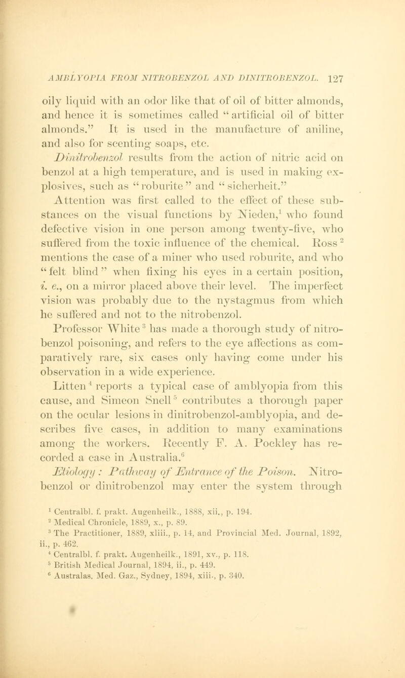 oily liquid with an odor like that of oil of bitter almonds, and hence it is sometimes called  artificial oil of bitter almonds. It is used in the manufacture of aniline, and also for scenting soaps, etc. Dinitrobenzol results from the action of nitric acid on benzol at a high temperature, and is used in making ex- plosives, such as roburite and  sicherheit. Attention was first called to the effect of these sub- stances on the visual functions by Nieden,1 who found defective vision in one person among twenty-five, who suffered from the toxic influence of the chemical. Ross2 mentions the case of a miner who used roburite, and who  felt blind  when fixing his e}'es in a certain position, i. e., on a mirror placed above their level. The imperfect vision was probably due to the nystagmus from which he suffered and not to the nitrobenzol. Professor White3 has made a thorough study of nitro- benzol poisoning, and refers to the eye affections as com- paratively rare, six cases only having come under his observation in a wide experience. Litten4 reports a typical case of amblyopia from this cause, and Simeon Snell5 contributes a thorough paper on the ocular lesions in dinitrobenzol-amblyopia, and de- scribes five cases, in addition to many examinations among the workers. Recently F. A. Pockley has re- corded a case in Australia.6 Etiology: Path tray of Entrance of the Poison. Nitro- benzol or dinitrobenzol may enter the system through 1 Ceutralbl. f. prakt. Augenheilk., 1888, xii., p. 194. - Medical Chronicle, 1889, x., p. 89. 3 The Practitioner, 1889, xliii., p. 14, and Provincial Med. Journal, 1892, ii., p. 462. 4 Centralbl. f. prakt. Augenheilk., 1891, xv., p. 118. 5 British Medical Journal, 1894, ii., p. 449. 6 Australas. Med. Gaz., Sydney, 1894, xiii., p. 340.