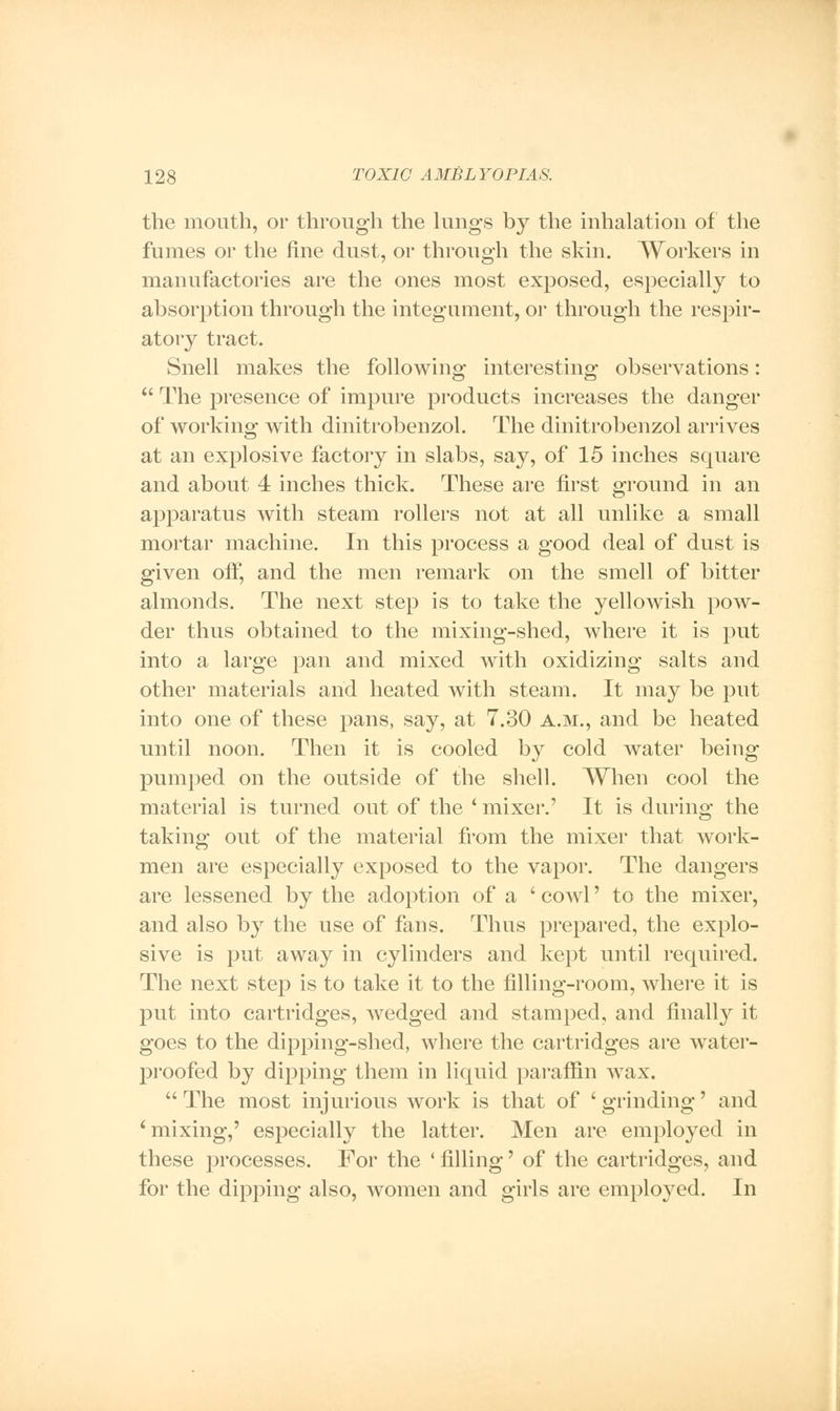 the mouth, or through the lungs by the inhalation of the fumes or the fine dust, or through the skin. Workers in manufactories are the ones most exposed, especially to absorption through the integument, or through the respir- atory tract. Snell makes the following interesting observations:  The presence of impure products increases the danger of working with dinitrobenzol. The dinitrobenzol arrives at an explosive factory in slabs, say, of 15 inches square and about 4 inches thick. These are first ground in an apparatus with steam rollers not at all unlike a small mortar machine. In this process a good deal of dust is given off, and the men remark on the smell of bitter almonds. The next step is to take the yellowish pow- der thus obtained to the mixing-shed, where it is put into a large pan and mixed with oxidizing salts and other materials and heated with steam. It may be put into one of these pans, say, at 7.30 a.m., and be heated until noon. Then it is cooled by cold water being pumped on the outside of the shell. When cool the material is turned out of the * mixer.' It is during the taking out of the material from the mixer that work- men are especially exposed to the vapor. The dangers are lessened by the adoption of a ' cowl' to the mixer, and also by the use of fans. Thus prepared, the explo- sive is put away in cylinders and kept until required. The next step is to take it to the filling-room, where it is put into cartridges, wedged and stamped, and finally it goes to the dipping-shed, where the cartridges are water- proofed by dipping them in liquid paraffin wax.  The most injurious work is that of ' grinding' and * mixing,' especially the latter. Men are employed in these processes. For the ' filling' of the cartridges, and for the dipping also, women and girls are employed. In