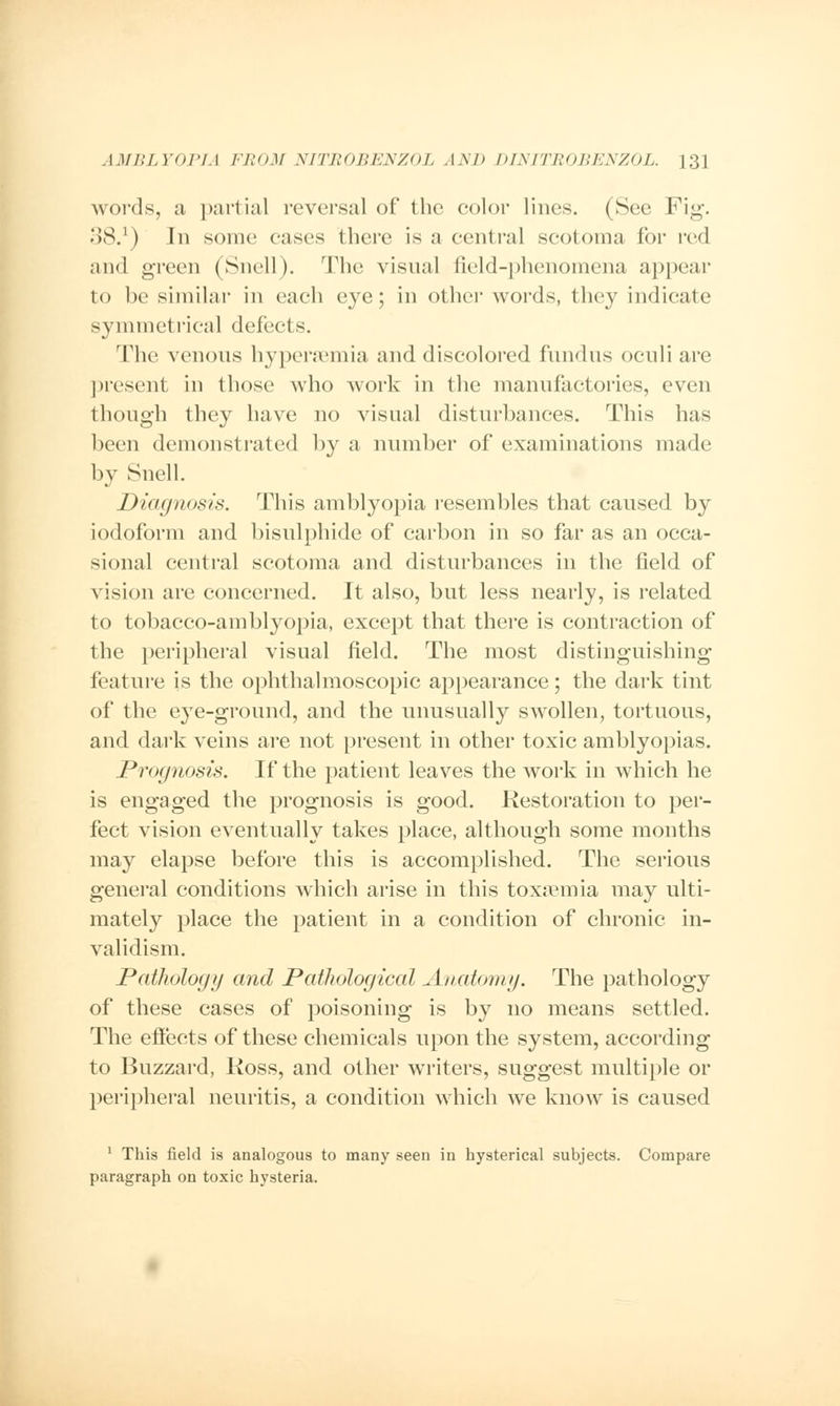 words, a partial reversal of the color lines. (See Fig. 38.1) In some eases there is a central scotoma for red and green (Snell). The visual field-phenomena appear to he similar in each eye; in other words, they indicate symmetrical defects. The venous hypersemia and discolored fundus oculi are present in those who work in the manufactories, even though they have no visual disturbances. This has been demonstrated by a number of examinations made by Snell. Diagnosis. This amblyopia resembles that caused by iodoform and bisulphide of carbon in so far as an occa- sional central scotoma and disturbances in the field of vision are concerned. It also, but less nearly, is related to tobacco-amblyopia, except that there is contraction of the peripheral visual field. The most distinguishing feature is the ophthalmoscopic appearance; the dark tint of the eye-ground, and the unusually swollen, tortuous, and dark veins are not present in other toxic amblyopias. Prognosis. If the patient leaves the work in which he is engaged the prognosis is good. Restoration to per- fect vision eventually takes place, although some months may elapse before this is accomplished. The serious general conditions which arise in this toxaemia may ulti- mately place the patient in a condition of chronic in- validism. Pathology and Pathological Anatomy. The pathology of these cases of poisoning is by no means settled. The effects of these chemicals upon the system, according to Buzzard, Ross, and other writers, suggest multiple or peripheral neuritis, a condition which we know is caused 1 This field is analogous to many seen in hysterical subjects. Compare paragraph on toxic hysteria.
