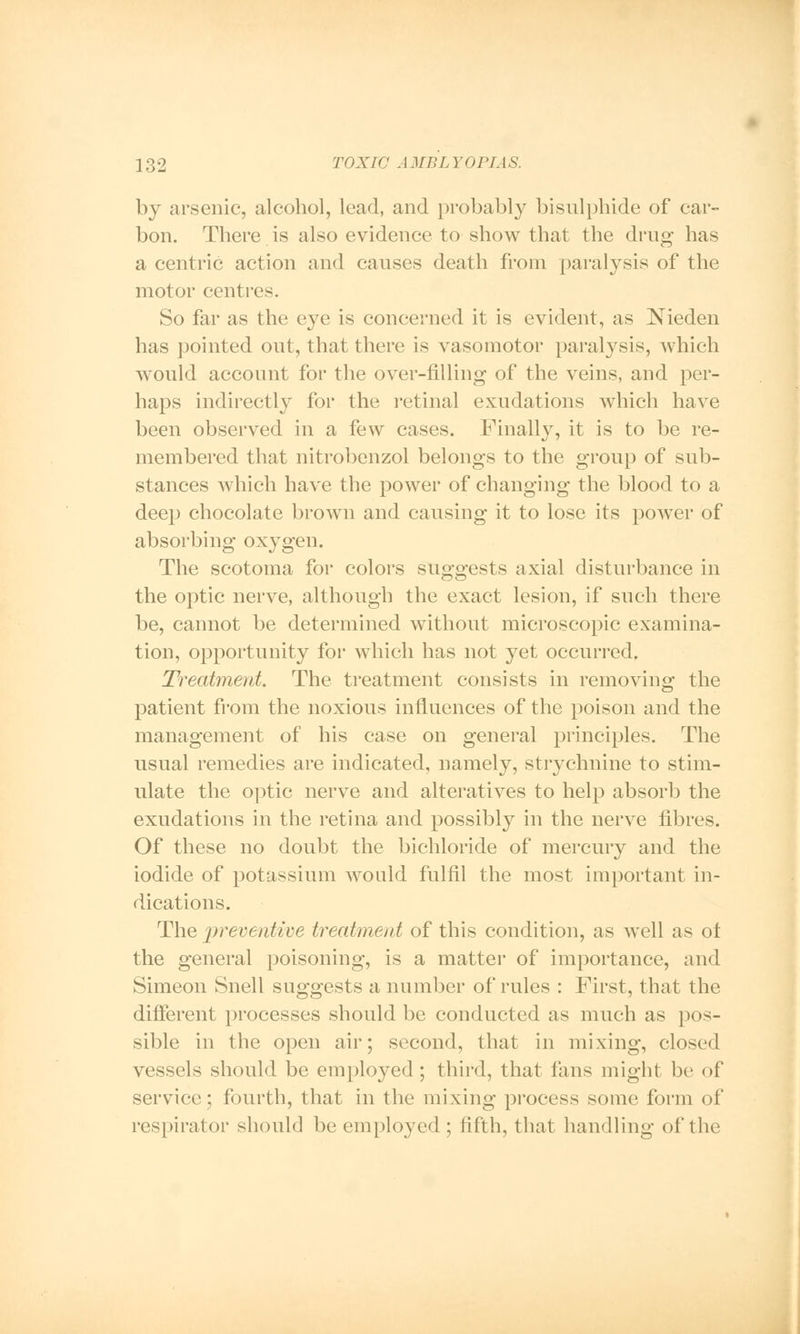 by arsenic, alcohol, lead, and probably bisulphide of car- bon. There is also evidence to show that the drug has a centric action and causes death from paralysis of the motor centres. So far as the eye is concerned it is evident, as Nieden has pointed out, that there is vasomotor paralysis, which would account for the over-filling of the veins, and per- haps indirectly for the retinal exudations which have been observed in a few cases. Finally, it is to be re- membered that nitrobenzol belongs to the group of sub- stances which have the power of changing the blood to a deep chocolate brown and causing it to lose its power of absorbing oxygen. The scotoma for colors suggests axial disturbance in the optic nerve, although the exact lesion, if such there be, cannot be determined without microscopic examina- tion, opportunity for which has not yet occurred. Treatment. The treatment consists in removing the patient from the noxious influences of the poison and the management of his case on general principles. The usual remedies are indicated, namely, strychnine to stim- ulate the optic nerve and alteratives to help absorb the exudations in the retina and possibly in the nerve fibres. Of these no doubt the bichloride of mercury and the iodide of potassium would fulfil the most important in- dications. The preventive treatment of this condition, as well as ot the general poisoning, is a matter of importance, and Simeon Snell suggests a number of rules : First, that the different processes should be conducted as much as pos- sible in the open air; second, that in mixing, closed vessels should be employed ; third, that fans might be of service; fourth, that in the mixing process some form of respirator should be employed ; fifth, that handling of the