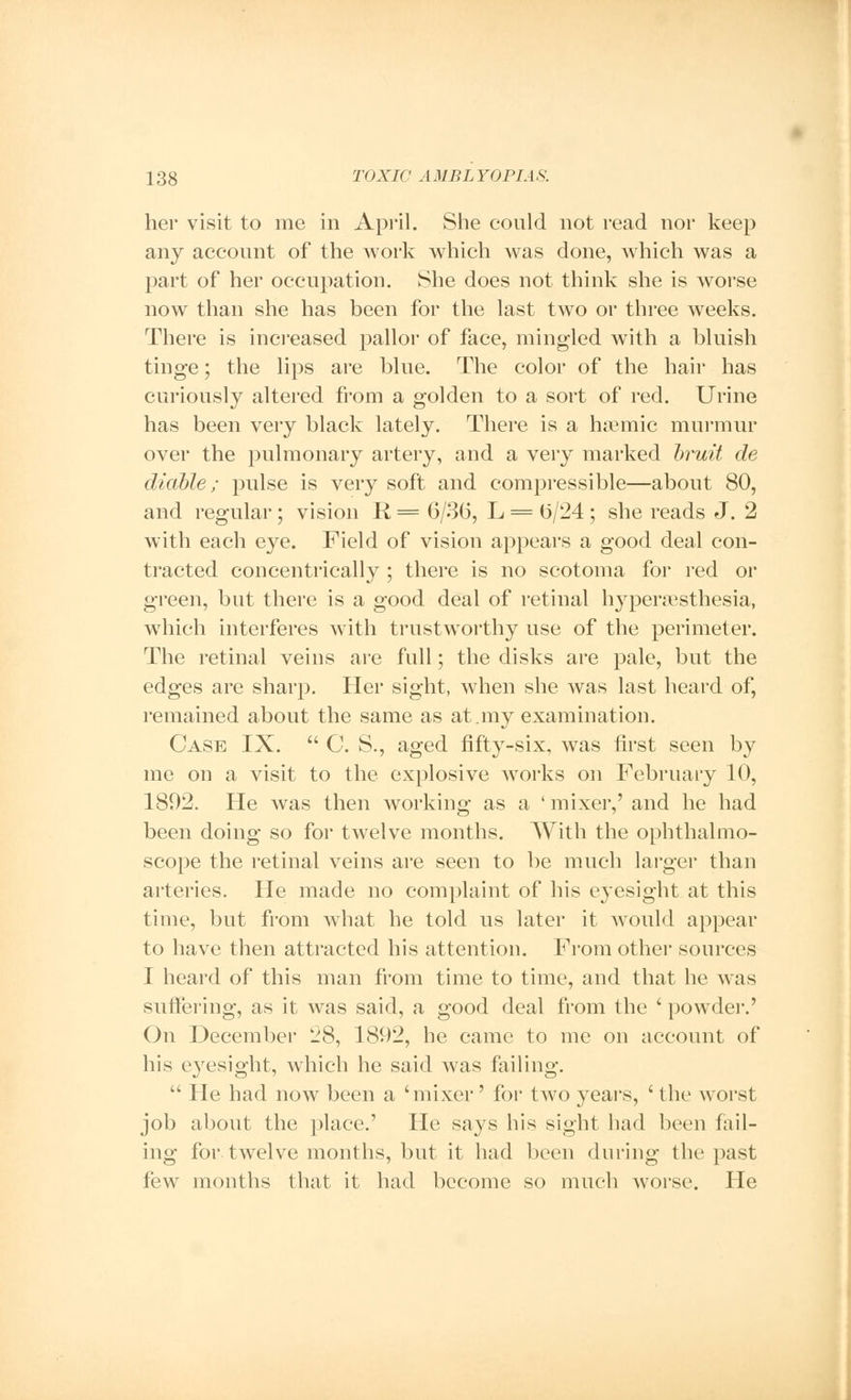 her visit to me in April. She could not read nor keep any account of the work which was done, which was a part of her occupation. She does not think she is worse now than she has been for the last two or three weeks. There is increased pallor of face, mingled with a bluish tinge; the lips are blue. The color of the hair has curiously altered from a golden to a sort of red. Urine has been very black lately. There is a hemic murmur over the pulmonary artery, and a very marked bruit de citable; pulse is very soft and compressible—about 80, and regular; vision R = 6/36, L = 6/24; she reads J. 2 with each eye. Field of vision appears a good deal con- tracted concentrically ; there is no scotoma for red or green, but there is a good deal of retinal hyperesthesia, which interferes with trustworthy use of the perimeter. The retinal veins are full; the disks are pale, but the edges are sharp. Her sight, when she was last heard of, remained about the same as at.my examination. Case IX.  C. S., aged fifty-six, was first seen by me on a visit to the explosive works on February 10, 1892. He was then working as a ' mixer,' and he had been doing so for twelve months. With the ophthalmo- scope the retinal veins are seen to be much larger than arteries. He made no complaint of his eyesight at this time, but from what he told us later it would appear to have then attracted his attention. From other sources I heard of this man from time to time, and that he was suffering, as it was said, a good deal from the ' powder.' On December 28, 1892, he came to me on account of his eyesight, which he said was failing.  He had now been a 'mixer' for two years, ' the worst job about the place.' He says his sight had been fail- ing for twelve months, but it had been during the past few months that it had become so much worse. He