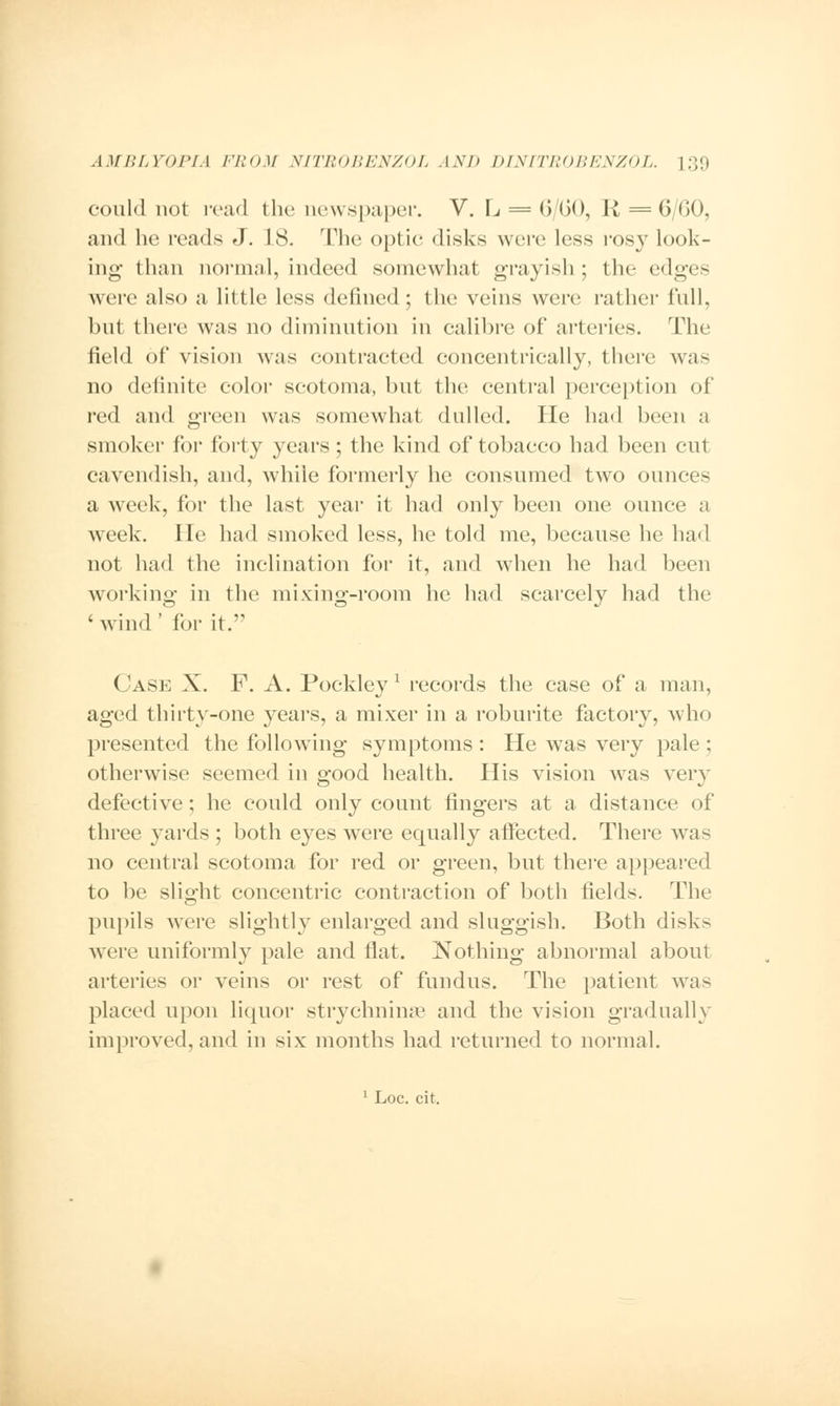 could not read the newspaper. V. L = 6/60, R = 6/60, and he reads J. 18. The optic disks were less rosy look- ing than normal, indeed somewhat grayish ; the edges were also a little less defined; the veins were rather full, but there was no diminution in calibre of arteries. The field of vision was contracted concentrically, there was no definite color scotoma, but the central perception of red and green was somewhat dulled. He had been a smoker for forty years; the kind of tobacco had been cut cavendish, and, while formerly he consumed two ounces a week, for the last year it had only been one ounce a week. He had smoked less, he told me, because he had not had the inclination for it, and when he had been working- in the mixing-room he had scarcely had the 1 wind' for it. Case X. F. A. Pockley1 records the case of a man, aged thirty-one years, a mixer in a roburite factory, who presented the following symptoms : He was very pale ; otherwise seemed in good health. His vision was very defective; he could only count fingers at a distance of three yards ; both eyes were equally affected. There was no central scotoma for red or green, but there appeared to be slight concentric contraction of both fields. The pupils were slightly enlarged and sluggish. Both disks were uniformly pale and flat. Nothing abnormal about arteries or veins or rest of fundus. The patient was placed upon liquor stryehnime and the vision gradually improved, and in six months had returned to normal.