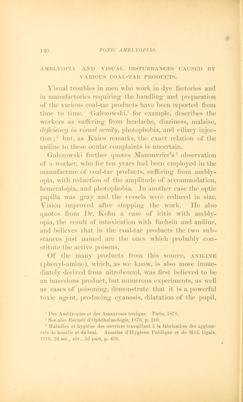 AMBLYOPIA AND VISUAL DISTURBANCES CAUSED BY VARIOUS COAL-TAR PRODUCTS. Visual troubles in men who work in dye factories and in manufactories requiring the handling and preparation of the various coal-tar products have been reported from time to time. Galezowski,1 for example, describes the workers as suffering from headache, dizziness, malaise, deficiency in visual acuity, photophobia, and ciliary injec- tion;'- but, as Ivnies remarks, the exact relation of the aniline to these ocular complaints is uncertain. Galezowski further quotes Manouvrier's3 observation of a worker, who for ten years had been employed in the manufacture of coal-tar products, suffering from ambly- opia, with reduction of the amplitude of accommodation, hemeralopia, and photophobia. In another case the optic papilla was gray and the vessels were reduced in size. Vision improved after stopping the work. He also quotes from Dr. Kohn a case of iritis with ambly- opia, the result of intoxication with fuchsin and aniline, and believes that in the coal-tar products the two sub- stances just named are the ones which probably con- stitute the active poisons. Of the many products from this source, aniline (phenyl-amine), which, as we know, is also more imme- diately derived from nitrobenzol, was first believed to be an innoxious product, but numerous experiments, as well as cases of poisoning, demonstrate that it is a powerful toxic agent, producing cyanosis, dilatation of the pupil, 1 Des Amblyopies et des Amauroses toxique. Paris, 1878. 2 See also Recueil d'Ophthalmologie, 1876, p. 210. ; .Maladies et hygiene des ouvriers travaillant a la fabrication des agglom- ('lvs de honille et de brai. Annales d'Hygiene Publique et de Med. legale, 1 s7(;f 2d ser., xlv., 3d part, p. 459.