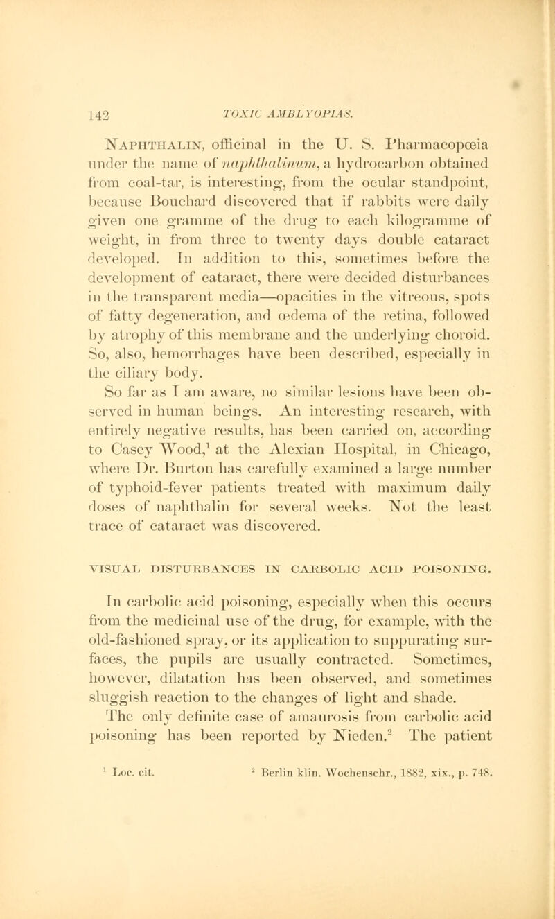 Naphthalan, officinal in the U. S. Pharmacopoeia under the name of naphihalinwm, a hydrocarbon obtained from coal-tar, is interesting, from the ocular standpoint, because Bouchard discovered that if rabbits were daily given one gramme of the drug to each kilogramme of weight, in from three to twenty days double cataract developed. In addition to this, sometimes before the development of cataract, there were decided disturbances in the transparent media—opacities in the vitreous, spots of fatty degeneration, and oedema of the retina, followed by atrophy of this membrane and the underlying choroid. So, also, hemorrhages have been described, especially in the ciliary body. So far as I am aware, no similar lesions have been ob- served in human beings. An interesting research, with entirely negative results, has been carried on, according to Casey Wood,1 at the Alexian Hospital, in Chicago, where Dr. Burton has carefully examined a large number of typhoid-fever patients treated with maximum daily doses of naphthalin for several weeks. Not the least trace of cataract was discovered. VISUAL DISTURBANCES IN CARBOLIC ACID POISONING. In carbolic acid poisoning, especially when this occurs from the medicinal use of the drug, for example, with the old-fashioned spray, or its application to suppurating sur- faces, the pupils are usually contracted. Sometimes, however, dilatation has been observed, and sometimes sluggish reaction to the changes of light and shade. The only definite case of amaurosis from carbolic acid poisoning has been reported by Nieden.2 The patient 1 Loc. cit. 2 Berlin klin. Wochenschr., 1882, xix., p. 748.