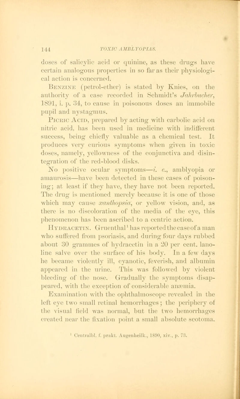 doses of salicylic acid or quinine, as these drugs have certain analogous properties in so far as their physiologi- cal action is concerned. Benzine (petrol-ether) is stated by Knies, on the authority of a case recorded in Schmidt's Jahrbucher, 1891, i. p. 34, to cause in poisonous doses an immobile pupil and nystagmus. Picric Acid, prepared by acting with carbolic acid on nitric acid, has been used in medicine with indifferent success, being chiefly valuable as a chemical test. It produces very curious symptoms when given in toxic doses, namely, yellowness of the conjunctiva and disin- tegration of the red-blood disks. ~No positive ocular symptoms—i. e., amblyopia or amaurosis—have been detected in these cases of poison- ing; at least if they have, they have not been reported. The drug is mentioned merely because it is one of those which may cause xanthopsia, or yellow vision, and, as there is no discoloration of the media of the eye, this phenomenon has been ascribed to a centric action. Hydeacetin. Gruenthall has reported the case of a man who suffered from psoriasis, and during four days rubbed about 30 grammes of hydracetin in a 20 per cent, lano- line salve over the surface of his body. In a few days he became violently ill, cyanotic, feverish, and albumin appeared in the urine. This was followed by violent bleeding of the nose. Gradually the symptoms disap- peared, with the exception of considerable ana?mia. Examination with the ophthalmoscope revealed in the left eye two small retinal hemorrhages; the periphery of the visual field was normal, but the two hemorrhages created near the fixation point a small absolute scotoma. 1 Centralbl. f. prakt. Augenheilk., 1890, xiv., p. 73.