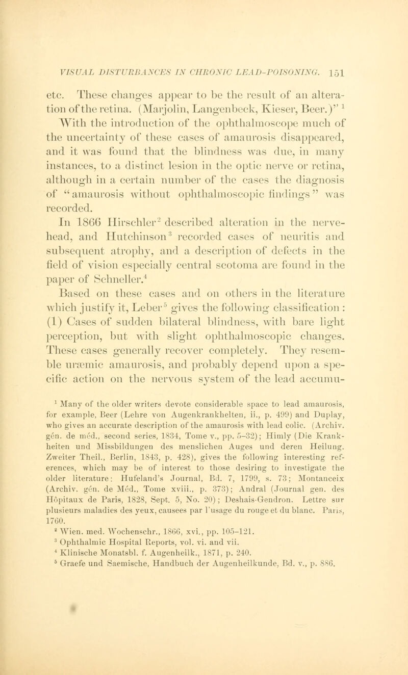 etc. These changes appear to be the result of an altera- tion of the retina. (Marjolin, Langenbeck, Kieser, Beer.)''* \Y\{\\ the introduction of the ophthalmoscope much of the uncertainty of these eases of amaurosis disappeared, and it was found that the blindness was due, in many instances, to a distinct lesion in the optic nerve or retina, although in a certain number of the eases the diagnosis of amaurosis without ophthalmoscopic findings was recorded. In 1866 Hirschler2 described alteration in the nerve- head, and Hutchinson3 recorded cases of neuritis and subsequent atrophy, and a description of defects in the field of vision especially central scotoma are found in the paper of Schneller.4 Based on these cases and on others in the literature which justify it, Leber5 gives the following classification : (1) Cases of sudden bilateral blindness, with bare light perception, but with slight ophthalmoscopic changes. These cases generally recover completely. They resem- ble ursemic amaurosis, and probably depend upon a spe- cific action on the nervous system of the lead accumu- 1 Many of the older writers devote considerable space to lead amaurosis, for example, Beer (Lehre von Augenkrankhelten, ii., p. 499) and Duplay, who gives an accurate description of the amaurosis with lead colic. (Archiv. gen. de med., second series, 1834, Tome v., pp. 5-32); Himly (Die Krank- heiten und Missbildungen des menslichen Auges und deren Heilung. Zweiter Theil., Berlin, 1843, p. 428), gives the following interesting ref- erences, which may be of interest to those desiring to investigate the older literature: Hufeland's Journal, Ed. 7, 1799, s. 73; Montanceix (Archiv. gen. de Med., Tome xviii., p. 373); Andral (Journal gen. des Hopitaux de Paris, 1828, Sept. 5, No. 20); Deshais-Gendron. Lettre snr plusieurs maladies des yeux, causees par l'usage du rouge et du blanc. Pans, 1760. 2 Wien. med. Wochenschr., 1866, xvi., pp. 105-121. 3 Ophthalmic Hospital Reports, vol. vi. and vii. 4 Klinische Monatsbl. f. Augenheilk., 1871, p. 240. 5 Graefe und Saemische, Handbuch der Augenheilkunde, Bd. v., p. 886.