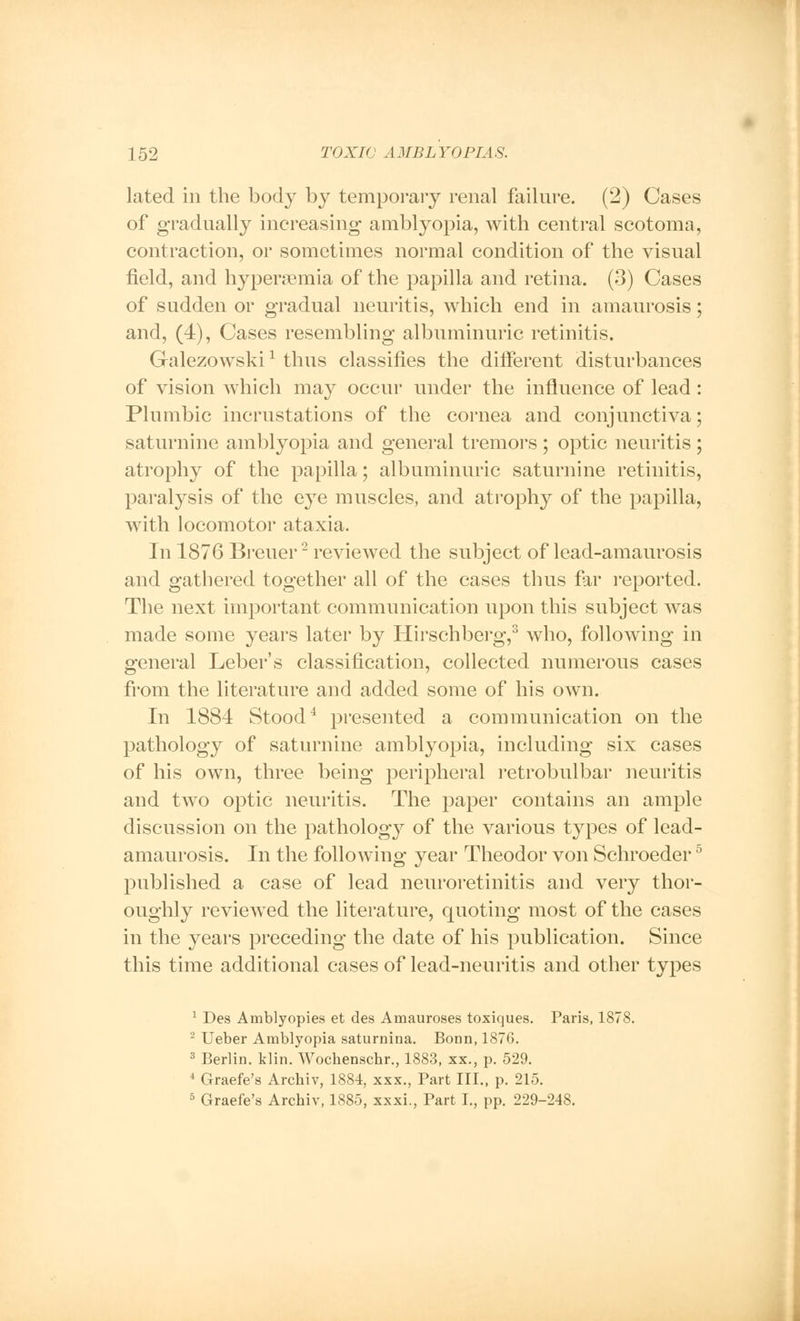 lated in the body by temporary renal failure. (2) Cases of gradually increasing amblyopia, with central scotoma, contraction, or sometimes normal condition of the visual field, and hyperemia of the papilla and retina. (3) Cases of sudden or gradual neuritis, which end in amaurosis; and, (4), Cases resembling albuminuric retinitis. Galezowski * thus classifies the different disturbances of vision which may occur under the influence of lead : Plumbic incrustations of the cornea and conjunctiva; saturnine amblyopia and general tremors ; optic neuritis ; atrophy of the papilla; albuminuric saturnine retinitis, paralysis of the eye muscles, and atrophy of the papilla, with locomotor ataxia. In 1876 Breuer2 reviewed the subject of lead-amaurosis and gathered together all of the cases thus far reported. The next important communication upon this subject was made some years later by Hirschberg,3 who, following in general Leber's classification, collected numerous cases from the literature and added some of his own. In 1884 Stood4 presented a communication on the pathology of saturnine amblyopia, including six cases of his own, three being peripheral retrobulbar neuritis and two optic neuritis. The paper contains an ample discussion on the pathology of the various types of lead- amaurosis. In the following year Theodor von Schroeder5 published a case of lead neuroretinitis and very thor- oughly reviewed the literature, quoting most of the cases in the years preceding the date of his publication. Since this time additional cases of lead-neuritis and other types 1 Des Amblyopies et des Amauroses toxiques. Paris, 1878. 2 Ueber Amblyopia saturnina. Bonn, 1870. 3 Berlin, klin. Wochenschr., 1883, xx., p. 529. 4 Graefe's Arcbiv, 1884, xxx., Part III., p. 215. 5 Graefe's Archiv, 1885, xxxi., Part I., pp. 229-248.