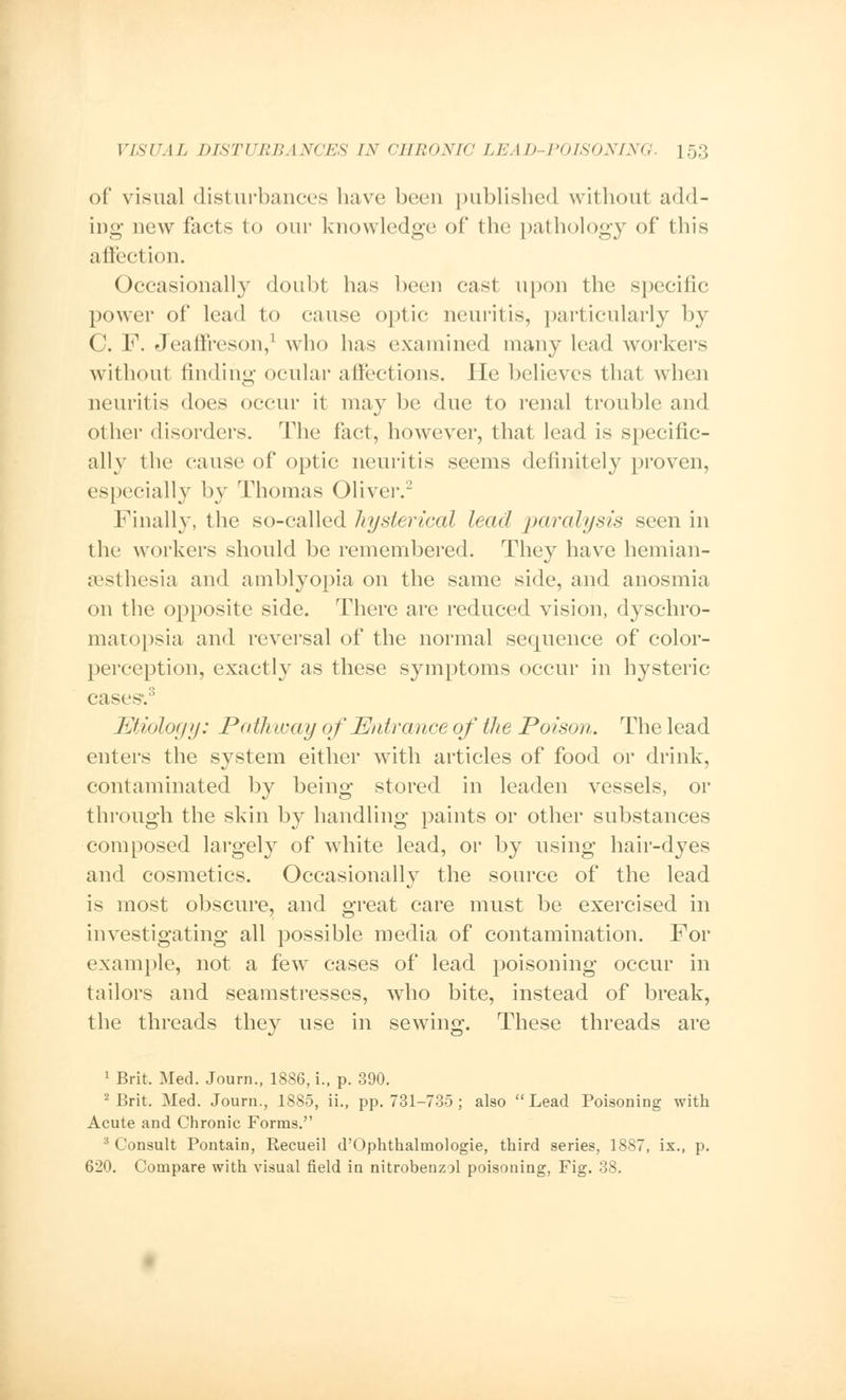 of visual disturbances have been published without add- ing new facts to our knowledge of the pathology of this affection. Occasionally doubt has been cast upon the specific power of lead to cause optic neuritis, particularly by C. F. Jeaffreson,1 who has examined many lead workers without finding ocular affections. He believes that when neuritis does occur it maybe due to renal trouble and other disorders. The fact, however, that lead is specific- ally the cause of optic neuritis seems definitely proven, especially by Thomas Oliver.2 Finally, the so-called hysterical lead paralysis seen in the workers should be remembered. They have hemian- esthesia and amblyopia on the same side, and anosmia on the opposite side. There are reduced vision, dyschro- matopsia and reversal of the normal sequence of color- perception, exactly as these symptoms occur in hysteric case--. Etiology: Path way of Entrance of the Poison. The lead enters the system either with articles of food or drink, contaminated by being stored in leaden vessels, or through the skin by handling paints or other substances composed largely of white lead, or by using hair-dyes and cosmetics. Occasionally the source of the lead is most obscure, and great care must be exercised in investigating all possible media of contamination. For example, not a few cases of lead poisoning occur in tailors and seamstresses, who bite, instead of break, the threads they use in sewing. These threads are 1 Brit. Med. Journ., 1886, i., p. 390. 2 Brit. Med. Journ., 1885, ii., pp. 731-735 ; also Lead Poisoning with Acute and Chronic Forms. 3 Consult Pontain, Recueil d'< >phthalmologie, third series, 1887, ix., p. 620. Compare with visual field in nitrobenzol poisoning, Fig. 38.