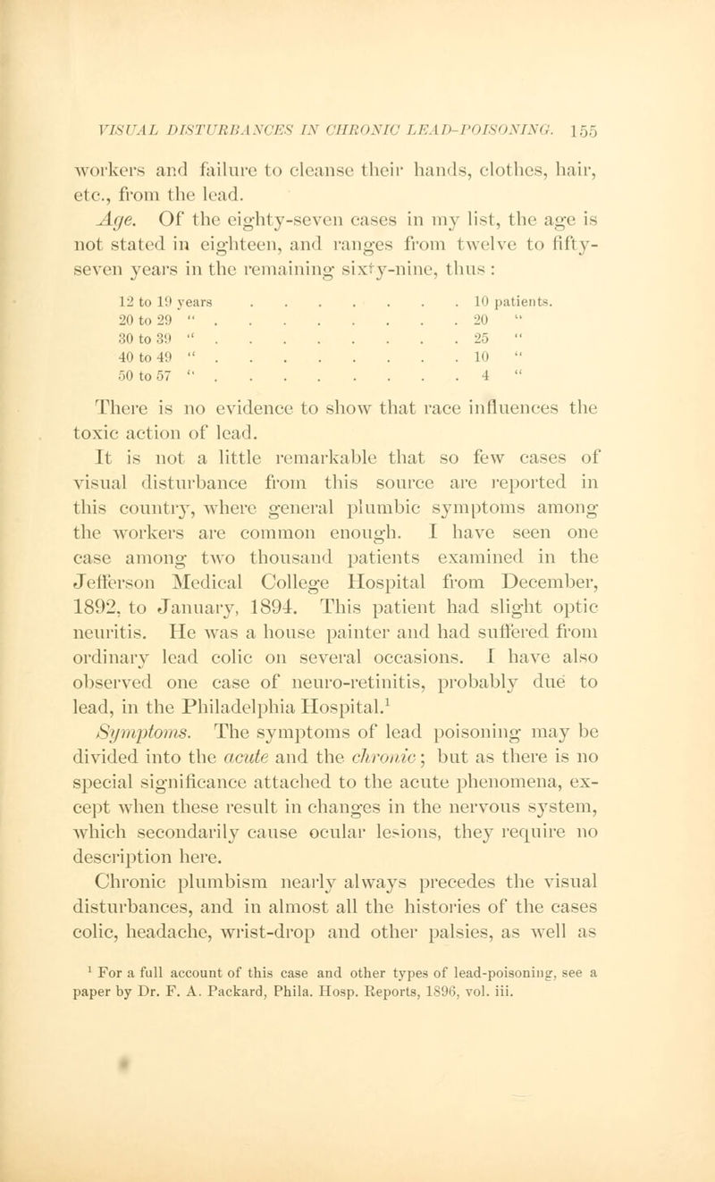 workers and failure to cleanse their hands, clothes, hair, etc., from the lead. Age. Of the eighty-seven cases in my list, the age is not stated in eighteen, and ranges from twelve to fifty- seven years in the remaining sixty-nine, thus : 12 to 19 )• ears 20 to 29  . 30 to 39  . 40 to 49  . 50 to 57  . 10 patients. 20 25  10  4 There is no evidence to show that race influences the toxic action of lead. It is not a little remarkable that so few cases of visual disturbance from this source are reported in this country, where general plumbic symptoms among the workers are common enough. I have seen one case among two thousand patients examined in the Jefferson Medical College Hospital from December, 1892, to January, 1894. This patient had slight optic neuritis. He was a house painter and had suffered from ordinary lead colic on several occasions. I have also observed one case of neuro-retinitis, probably due to lead, in the Philadelphia Hospital.1 Symptoms. The symptoms of lead poisoning may be divided into the acute and the chronic; but as there is no special significance attached to the acute phenomena, ex- cept when these result in changes in the nervous system, which secondarily cause ocular lesions, they require no description here. Chronic plumbism nearly always precedes the visual disturbances, and in almost all the histories of the cases colic, headache, wrist-drop and other palsies, as well as 1 For a full account of this case and other types of lead-poisoning, see a paper by Dr. F. A. Packard, Phila. Hosp. Reports, 1896, vol. iii.