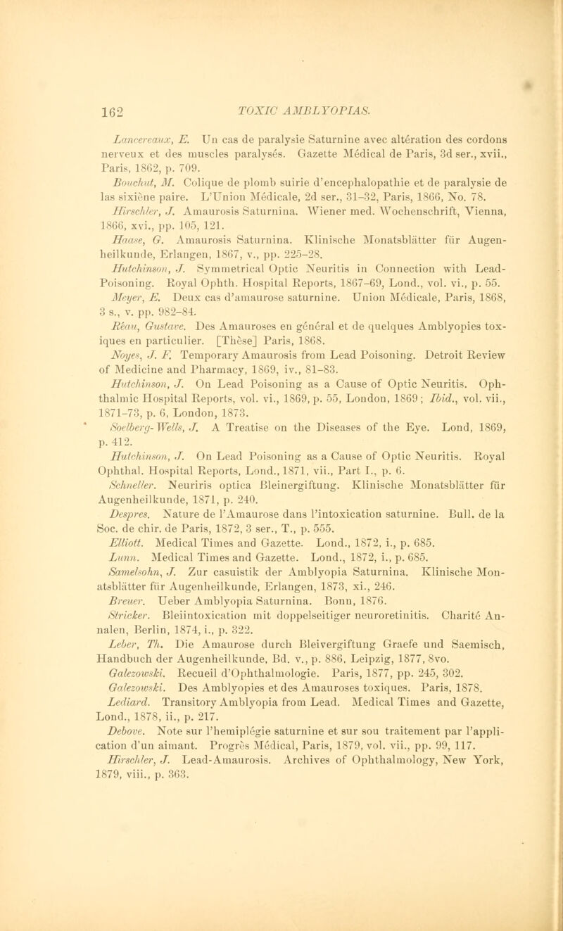 Lancereaux, E. Un cas de paralysie Saturnine avec alteration des cordons nerveux et des muscles paralyses. Gazette Medical de Paris, 3d ser., xvii., Paris, 1862, p. 709. Bouchut, M. Colique de plomb suirie d'encephalopathie et de paralysie de las sixiene paire. L'Union Medicale, 2d ser., 31-32, Paris, 1866, No. 78. Hirschler, J. Amaurosis Saturnina. Wiener med. Wochenschrift, Vienna, 1866, xvi., pp. 105, 121. Haase, Q. Amaurosis Saturnina. Klinische Monatsblatter fiir Augen- heilkunde, Erlangen, 1867, v., pp. 225-28. Hutchinson, J. Symmetrical Optic Neuritis in Connection with Lead- Poisoning. Royal Ophth. Hospital Reports, 1867-69, Lond., vol. vi., p. 55. Meyer, E. Deux cas d'amaurose saturnine. Union Medicale, Paris, 1868, 3 s., v. pp. 982-84. Beau, Oustave. Des Amauroses en general et de quelques Amblyopies tox- iques en particulier. [These] Paris, 1868. Noyes, J. F. Temporary Amaurosis from Lead Poisoning. Detroit Review of Medicine and Pharmacy, 1869, iv., 81-83. Hutchinson, J. On Lead Poisoning as a Cause of Optic Neuritis. Oph- thalmic Hospital Reports, vol. vi., 1869, p. 55, London, 1869; Ibid., vol. vii., 1871-73, p. 6, London, 1873. Soelberg- Wells, J. A Treatise on the Diseases of the Eye. Lond, 1869, p. 412. Hutchinson, J. On Lead Poisoning as a Cause of Optic Neuritis. Royal Ophthal. Hospital Reports, Lond., 1871, vii., Part I., p. 6. Schneller. Neuriris optica Bleinergiftung. Klinische Monatsblatter fiir Augenheilkunde, 1871, p. 240. Despres. Nature de PAmaurose dans l'intoxication saturnine. Bull, de la Soc. de chir. de Paris, 1872, 3 ser., T., p. 555. Elliott. Medical Times and Gazette. Lond., 1872, i., p. 685. Limn. Medical Times and Gazette. Lond., 1872, i., p. 685. Samelsohn, J. Zur casuistik der Amblyopia Saturnina. Klinische Mon- atsblatter fiir Augenheilkunde, Erlangen, 1873, xi., 246. Breuer. Ueber Amblyopia Saturnina. Bonn, 1876. Strieker. Bleiintoxication mit doppelseitiger neuroretinitis. Charite An- nalen, Berlin, 1874, i., p. 322. Leber, Th. Die Amaurose durch Bleivergiftung Graefe und Saemisch, Handbuch der Augenheilkunde, Bd. v., p. 886, Leipzig, 1877, 8vo. Oalezowski. Recueil d'Ophthalmologie. Paris, 1877, pp. 245, 302. Galezowski. Des Amblyopies etdes Amauroses toxiques. Paris, 1878. Lediard. Transitory Amblyopia from Lead. Medical Times and Gazette, Lond., 1878, ii., p. 217. Debove. Note sur l'hemiplegie saturnine et sur sou traitement par l'appli- cation d'un aimant. Progres Medical, Paris, 1879, vol. vii., pp. 99, 117. Hirschler, J. Lead-Amaurosis. Archives of Ophthalmology, New York, 1879, viii., p. 363.