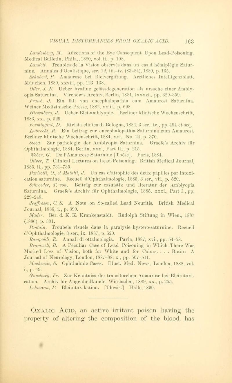 Landesberg, M. Affections of the Eye Consequent Upon Lead-Poisoning. Medical Bulletin, Phila.,1880, vol. ii., p. 108. Landolt. Troubles de la Vision observes dans un cas d hemiplegia Satur- nine. Annales d'Oculistique. ser. 12, iii.—iv. (83-84), 1880, p. 165. Schubert, P. Amaurose bei Bleivergiftung. Arztliches Intelligenzblatt, Miinchen, 1880, xxvii., pp. 123, 138. Oiler. J, N. Ueber hyaline gefassdegeneration als ursache einer Ambly- opia Saturnina. Virchow's Archiv, Berlin, 1881, lxxxvi., pp. 329-359. Frank, J. Ein fall von encephalopathia cum Amaurosi Saturnina. Weiner Medizinische Presse, 1882, xxiii., p. (598. ERrschberg, J. Ueber Blei-amblyopie. Berliner klinische Wochenschrift, 1883, xx., p. 529. Formiggini, D. Rivista clinica di Bologna, 1884, 3 ser., iv., pp. 494 et seq. Lubrecht, R. Ein beitrag zur encephalopathia Saturnina cum Amaurosi. Berliner klinische Wochenschrift, 1884, xxi., No. 24, p. 370. Stood. Zur pathologie der Amblyopia Saturnina. Graefe's Archiv fur Ophthalmologic, 1884, Berlin, xxx., Part II., p. 215. Weber, G. De l'Amaurose Saturnine [These]. Paris, 1884. Oliver, T. Clinical Lectures on Lead-Poisoning. British Medical Journal, 1885. ii., pp. 731-735. Parisotti, 0., et Malatti, J. Un cas d'atrophie des deux papilles par intoxi- cation saturnine. Recueil d'Ophthalmologie, 1885, 3 ser., vii., p. 520. Schroeder, T. von. Beitrag zur casuistik und literatur der Amblyopia Saturnina. Graefe's Archiv fiir Ophthalmologic, 1885, xxxi., Part I., pp. 229-248. Jeoffreson, C. S. A Note on So-called Lead Neuritis. British Medical Journal, 1886, i., p. 390. Mader. Ber. d. K. K. Krankenstaldt. Rudolph Stiftung in Wien., 1887 (1886), p. 301. Pontain. Troubels visuels dans la paralysie hystero-saturnine. Recueil d'Ophthalmologie, 3 ser., ix. 1887, p. 620. Rampoldi, R. Annali di ottalmologia. Pavia, 1887, xvi., pp. 54-58. Bramwell, B. A Peculiar Case of Lead Poisoning in Which There Was Marked Loss of Vision, both for White and for Colors. . . . Brain: A Journal of Neurology, London, 1887-88, x., pp. 507-511. Mackenzie, S. Ophthalmic Cases. Illust. Med. News, London, 1888, vol. i., p. 49. Gunsburg, Fr. Zur Kenntniss der transitorchen Amaurose bei Bleiintoxi- cation. Archiv fiir Augenheilkunde, Wiesbaden, 1889, xx., p. 255. Lehmann, P. Bleiintoxikation. [Thesis.] Halle, 1890. Oxalic Acid, an active irritant poison having the property of altering the composition of the blood, has