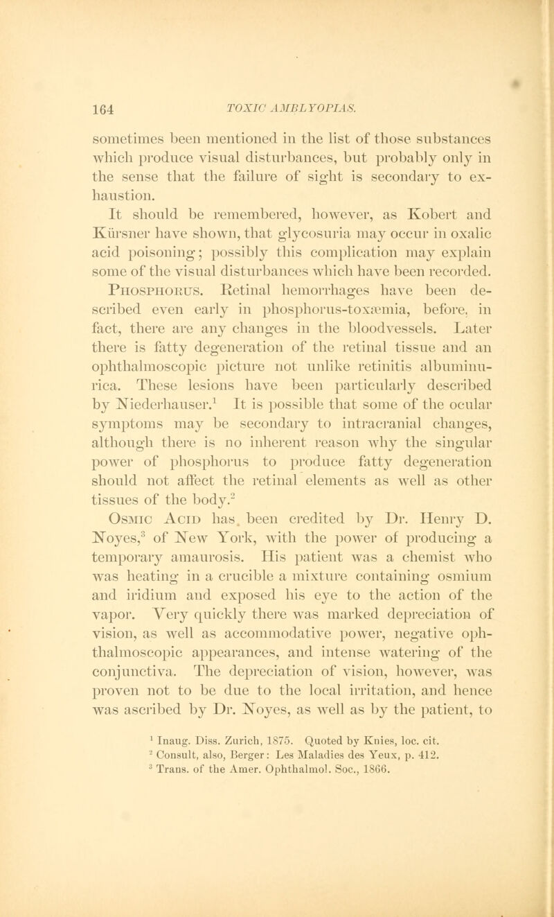 sometimes been mentioned in the list of those substances which produce visual disturbances, but probably only in the sense that the failure of sight is secondary to ex- haustion. It should be remembered, however, as Kobert and Kursner have shown, that glycosuria may occur in oxalic acid poisoning; possibly this complication may explain some of the visual disturbances which have been recorded. Phosphorus. Retinal hemorrhages have been de- scribed even early in phosphorus-toxaemia, before, in fact, there are any changes in the bloodvessels. Later there is fatty degeneration of the retinal tissue and an ophthalmoscopic picture not unlike retinitis albuminu- rica. These lesions have been particularly described by Niederhauser.1 It is possible that some of the ocular symptoms may be secondary to intracranial changes, although there is no inherent reason why the singular power of phosphorus to produce fatty degeneration should not affect the retinal elements as well as other tissues of the body.2 Osmic Acid has, been credited by Dr. Henry D. Noyes,3 of New York, with the power of producing a temporary amaurosis. His patient was a chemist who was heating in a crucible a mixture containing osmium and iridium and exposed his eye to the action of the vapor. Very quickly there was marked depreciation of vision, as well as accommodative power, negative oph- thalmoscopic appearances, and intense watering of the conjunctiva. The depreciation of vision, however, was proven not to be due to the local irritation, and hence was ascribed by Dr. Noyes, as well as by the patient, to 1 Inaug. Diss. Zurich, 1875. Quoted by Knies, loc. cit. 2 Consult, also, Berger: Les Maladies des Yeux, p. 412. 3 Trans, of the Amer. Ophthalmol. Soc, 1866.