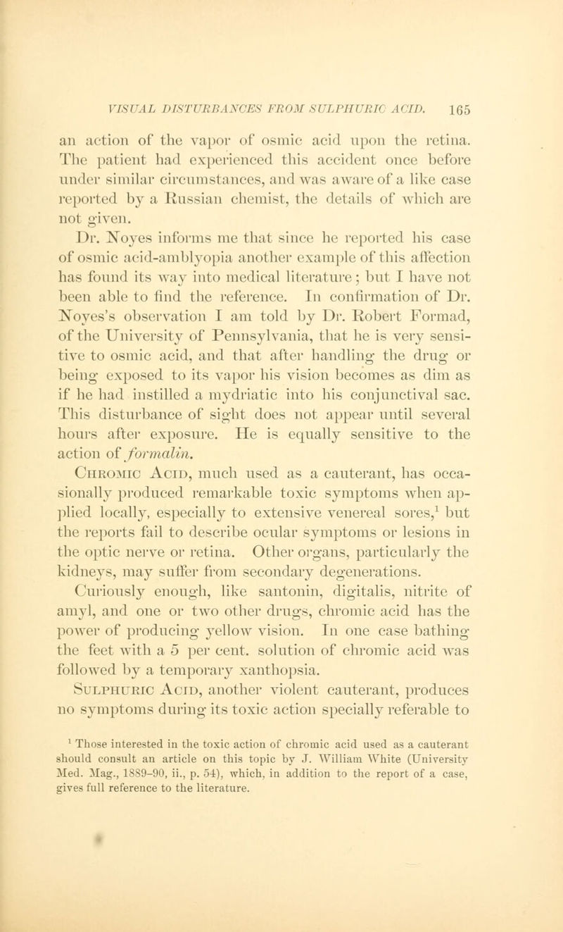 an action of the vapor of osmic acid upon the retina. The patient had experienced this accident once before under similar circumstances, and was aware of a like case reported by a Russian chemist, the details of which are not given. Dr. Noyes informs me that since he reported his case of osmic acid-amblyopia another example of this affection has found its way into medical literature; but I have not been able to find the reference. In confirmation of Dr. Noyes's observation I am told by Dr. Robert Formad, of the University of Pennsylvania, that he is very sensi- tive to osmic acid, and that after handling; the drug- or being exposed to its vapor his vision becomes as dim as if he had instilled a mydriatic into his conjunctival sac. This disturbance of sight does not appear until several hours after exposure. He is equally sensitive to the action of formalin. Chromic Acid, much used as a cauterant, has occa- sionally produced remarkable toxic symptoms when ap- plied locally, especially to extensive venereal sores,1 but the reports fail to describe ocular symptoms or lesions in the optic nerve or retina. Other organs, particularly the kidneys, may suffer from secondary degenerations. Curiously enough, like santonin, digitalis, nitrite of amyl, and one or two other drugs, chromic acid has the power of producing yellow vision. In one case bathing the feet with a 5 per cent, solution of chromic acid Avas followed by a temporary xanthopsia. Sulphuric Acid, another violent cauterant, produces no symptoms during its toxic action specially referable to 1 Those interested in the toxic action of chromic acid used as a cauterant should consult an article on this topic by J. William White (University Med. Mag., 1889-90, ii., p. 54), which, in addition to the report of a case, gives full reference to the literature.