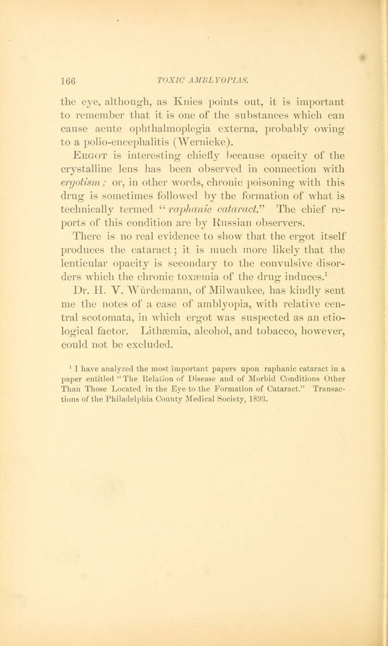 the eye, although, as Knies points out, it is important to remember that it is one of the substances which can cause acute ophthalmoplegia externa, probably owing to a polio-encephalitis (Wernicke). Ergot is interesting chiefly because opacity of the crystalline lens has been observed in connection with ergotism ; or, in other words, chronic poisoning with this drug is sometimes followed by the formation of what is technically termed  ra/phanic cataract. The chief re- ports of this condition are by Russian observers. There is no real evidence to show that the ergot itself produces the cataract; it is much more likely that the lenticular opacity is secondary to the convulsive disor- ders which the chronic toxaemia of the drug induces.1 Dr. H. V. Wiirdemann, of Milwaukee, has kindly sent me the notes of a case of amblyopia, with relative cen- tral scotomata, in which ergot was suspected as an etio- logical factor. LithaBiuia, alcohol, and tobacco, however, could not be excluded. 1 I have analyzed the most important papers upon raphanic cataract in a paper entitled ''The Relation of Disease and of Morbid Conditions Other Than Those Located in the Eye to the Formation of Cataract. Transac- tions of the Philadelphia County Medical Society, 1893.