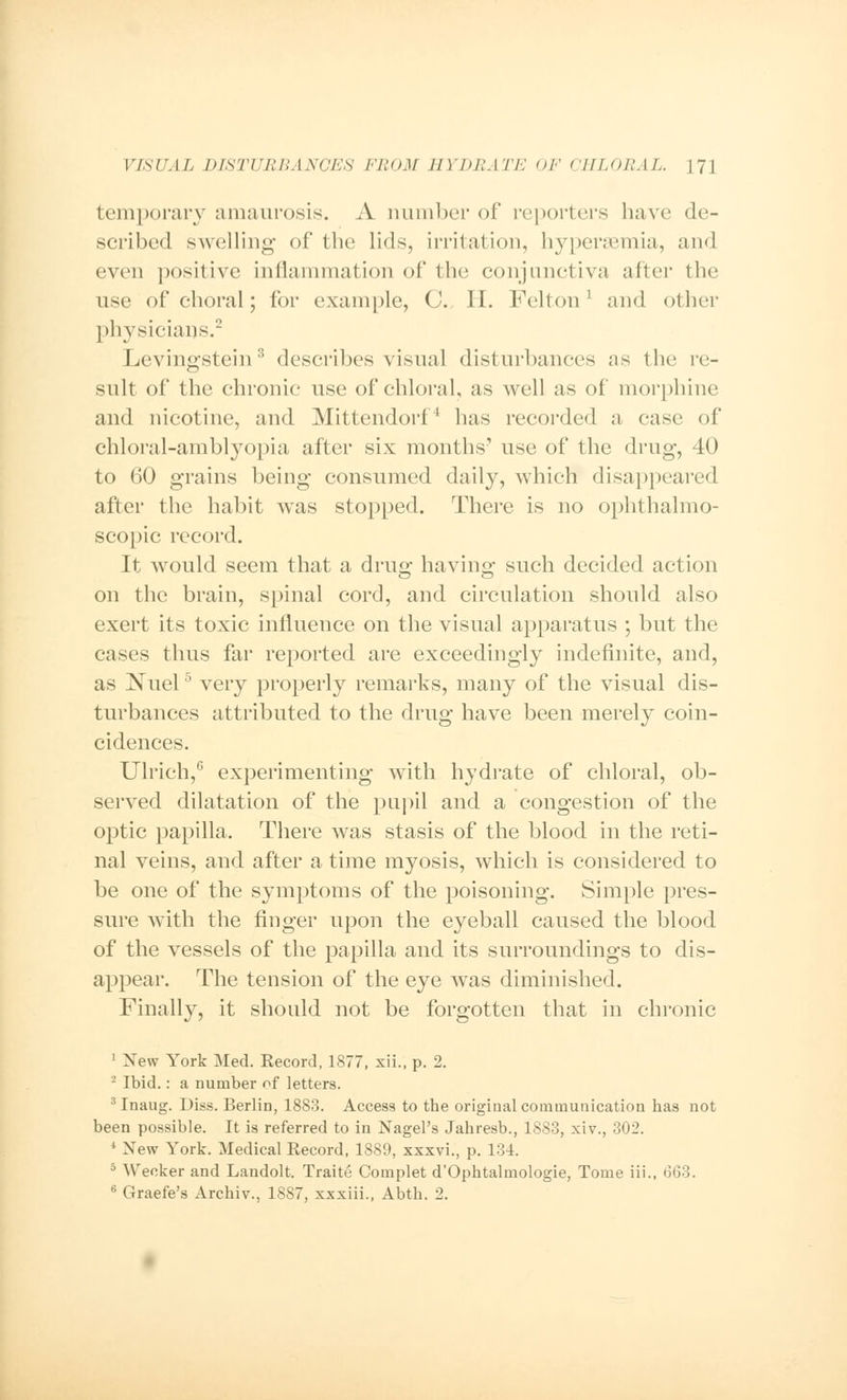 temporary amaurosis. A number of reporters have de- scribed swelling of the lids, irritation, hypersemia, and even positive inflammation of the conjunctiva after the use of choral; for example, (J. II. Felton1 and other physicians.2 Levingstein3 describes visual disturbances as the re- sult of the chronic use of chloral, as well as of morphine and nicotine, and Mittendorf4 has recorded a case of chloral-amblyopia after six months' use of the drug, 40 to 60 grains being consumed daily, which disappeared after the habit was stopped. There is no ophthalmo- scopic record. It would seem that a drug ha vino- such decided action on the brain, spinal cord, and circulation should also exert its toxic influence on the visual apparatus ; but the cases thus far reported are exceedingly indefinite, and, as iNTuel5 very properly remarks, many of the visual dis- turbances attributed to the drug have been merely coin- cidences. Ulrich,6 experimenting with hydrate of chloral, ob- served dilatation of the pupil and a congestion of the optic papilla. There was stasis of the blood in the reti- nal veins, and after a time myosis, which is considered to be one of the symptoms of the poisoning. Simple pres- sure with the finger upon the eyeball caused the blood of the vessels of the papilla and its surroundings to dis- appear. The tension of the eye was diminished. Finally, it should not be forgotten that in chronic 1 Xew York Med. Record, 1877, xii., p. 2. 2 Ibid.: a number of letters. 3 Inaug. Diss. Berlin, 1883. Access to the original communication has not been possible. It is referred to in Nagel's Jahresb., 1883, xiv., 302. 4 New York. Medical Record, 1889, xxxvi., p. 134. 5 Weoker and Landolt. Traite Complet d'Ophtalmologie, Tome iii., 663. 6 Graefe's Archiv., 1887, xxxiii., Abth. 2.