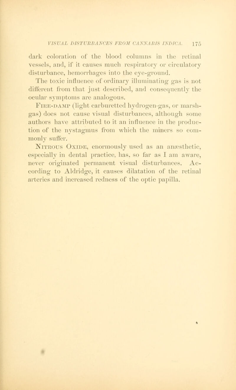 dark coloration of the blood columns in the retinal vessels, and, if it causes much respiratory or circulatory disturbance, hemorrhages into the eye-ground. The toxic influence of ordinary illuminating gas is not different from that just described, and consequently the ocular symptoms are analogous. Fire-damp (light carburetted hydrogen-gas, or marsh- gas) does not cause visual disturbances, although some authors have attributed to it an influence in the produc- tion of the nystagmus from which the miners so com- monly suffer. Nitrous Oxide, enormously used as an anaesthetic, especially in dental practice, has. so far as I am aware, never originated permanent visual disturbances. Ac- cording to Aldridge, it causes dilatation of the retinal arteries and increased redness of the optic papilla.