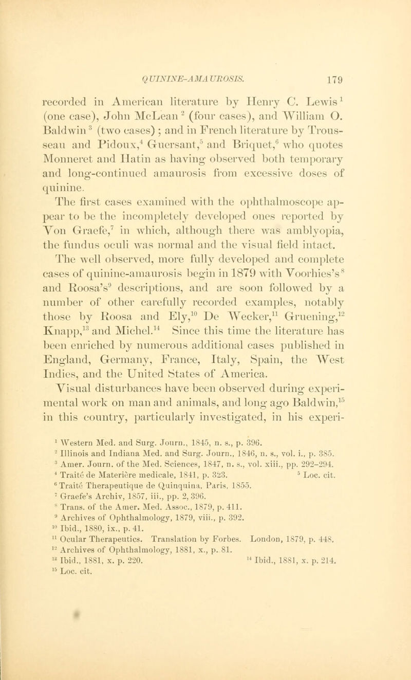 recorded in American literature by Henry C. Lewis1 (one ease), John McLean 2 (four cases), and William O. Baldwin3 (two eases) ; and in French literature by Trous- seau and Pidoux,4 Guersant,6 and Briquet,6 who quotes Monneret and I latin as having observed both temporary and long-continued amaurosis from excessive doses of quinine. The first cases examined with the ophthalmoscope ap- pear to be the incompletely developed ones reported by Von Graefe,7 in which, although there was amblyopia, the fundus oculi was normal and the visual field intact. The well observed, more fully developed and complete cases of quinine-amaurosis begin in 1879 with Voorhies's8 and Roosa's9 descriptions, and are soon followed by a number of other carefully recorded examples, notably those by Roosa and Ely,10 De Wecker,11 Gruening,12 Knapp,13 and Michel.14 Since this time the literature has been enriched by numerous additional cases published in England, Germany, France, Italy, Spain, the West Indies, and the United States of America. Visual disturbances have been observed during experi- mental work on man and animals, and long ago Baldwin,15 in this country, particularly investigated, in his experi- 1 Western Med. and Surg. Journ., 1845, n. s., p. 396. -' Illinois and Indiana Med. and Surg. Journ., 1846, n. s., vol. i., p. 385. 3 Amer. Journ. of the Med. Sciences, 1847, n. s., vol. xiii., pp. 292-2!»4. 4 Traite de Materiere medicale, 1841, p. 323. 5 Loc. cit. 6Traite* Therapeutique de Quinquina, Paris, 1855. 7 Graefe's Archiv, 1857, Hi., pp. 2, 396. 8 Trans, of the Amer. Med. Assoc, 1879, p. 411. 9 Archives of Ophthalmology, 1879, viii., p. 392. 10 Ibid., 1880, ix., p. 41. 11 Ocular Therapeutics. Translation by Forbes. London, 1879, p. 448. 12 Archives of Ophthalmology, 1881, x., p. 81. 18 Ibid., 1881, x. p. 220. 14 Ibid., 1881, x. p. 214. 15 Loc. cit.