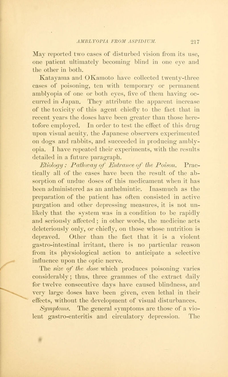 May reported two cases of disturbed vision from its use, one patient ultimately becoming blind in one eye and the other in both. Katayama and OKamoto have collected twenty-three cases of poisoning, ten with temporary or permanent amblyopia of one or both eyes, five of them having oc- curred in Japan. They attribute the apparent increase of the toxicity of this agent chiefly to the fact that in recent years the doses have been greater than those here- tofore employed. In order to test the effect of this drug upon visual acuity, the Japanese observers experimented on dogs and rabbits, and succeeded in producing ambly- opia. I have repeated their experiments, with the results detailed in a future paragraph. Etiology : Pathway of Entrance of the Poison. Prac- tically all of the cases have been the result of the ab- sorption of undue doses of this medicament when it has been administered as an anthelmintic. Inasmuch as the preparation of the patient has often consisted in active purgation and other depressing measures, it is not un- likely that the system was in a condition to be rapidly and seriously affected; in other words, the medicine acts deleteriously only, or chiefly, on those whose nutrition is depraved. Other than the fact that it is a violent gastro-intestinal irritant, there is no particular reason from its physiological action to anticipate a selective influence upon the optic nerve. The size of the dose which produces poisoning varies considerably; thus, three grammes of the extract daily for twelve consecutive days have caused blindness, and very large doses have been given, even lethal in their effects, without the development of visual disturbances. Symjdoms. The general symptoms are those of a vio- lent gastro-enteritis and circulatory depression. The