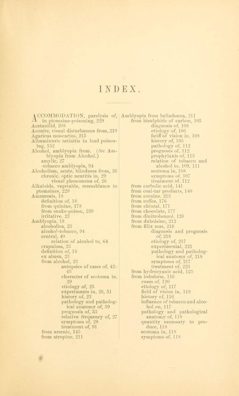 INDEX ACCOMMODATION, paralysis of, ■H in ptomaine-poisoning, 22(.> Acetanilid, 208 Aconite, visual disturbances from, 210 Agaricus muscarius, 215 Albuminuric retinitis in lead poison- ing, 152 Alcohol, amblyopia from. (See Am- blyopia from Alcohol.) amylic, 27 -tobacco amblyopia, 94 Alcoholism, acute, blindness from, 26 chronic, optic neuritis in, 29 visual phenomena of, 2(3 Alkaloids, vegetable, resemblance to ptomaines, 229 Amaurosis, 18 definition of, 18 from quinine, 178 from snake-poison, 230 irritative. 23 Amblyopia, 18 alcoholica, 23 alcohol-tobacco, 94 central, 40 relation of alcohol to, 64 crapulosa, 23 definition of, 18 ex abusu, 23 from alcohol, 23 autopsies of cases of, 42- 4-1 character of scotoma in, 29 etiology of, 25 experiments in, 26, 51 history of, 23 pathology and patholog- ical anatomy of, 39 prognosis of, 33 relative frequency of, 27 symptoms of, 28 treatment of, 91 from arsenic, 145 Amblyopia from belladonna, 211 from bisulphide of carbon, 105 diagnosis of, 108 etiology of, 106 field of vision in, 108 history of, 105 pathology of, 112 prognosis of, 112 prophylaxis of, 113 relation of tobacco and alcohol to. 109, 111 scotoma in, 108 symptoms of, I07 treatment of, 112 from carbolic acid, 141 from coal-tar products, 140 from cocaine. 213 from coffee, 17<'> from chloral, 171 from chocolate, 177 from dinitrobenzol, 126 from duboisine, 212 from filix mas, 216 diagnosis and prognosis of, 218 etiology of, 217 experimental, 221 pathology and patholog- ical anatomy of, 218 symptoms of, 217 treatment of, 223 from hydrocyanic acid, 125 from iodoform, 116 cases of, 120 etiology of, 117 field of vision in, 118 history of, 116 influence of tobacco and alco- hol on,117 pathology and pathological anatomy of, 118 quantity necessary to pro- duce, 118 scotoma in, 11 ^