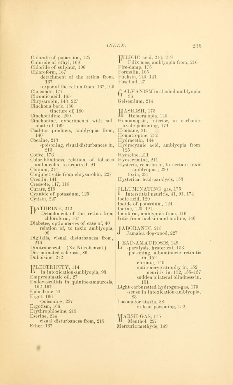 Chlorate of potassium, 125 Chloride of ethyl, 168 Chloride of sulphur, 106 Chloroform, 167 detachment of the retina from, 167 torpor of the retina from, 167,169 Chocolate, 177 Chromic acid, 165 Chrysarobin, 143. 227 Cinchona bark, 180 tincture of, 180 Cinchonidine, 200 Cinchonine, experiments with sul- phate of, 199 Coal-tar products, amblyopia from, 140 Cocaine, 213 -poisoning, visual disturbances in, 213 Coffee, 176 Color-blindness, relation of tobacco and alcohol to acquired, 94 Conium, 214 Conjunctivitis from chrysarobin, 227 Creolin, 141 Creosote, 117, 118 Curare, 215 Cyanide of potassium, 125 Cytisin, 227 DATURINE, 212 Detachment of the retina from chloroform, 167 Diabetes, optic nerves of case of, 40 relation of, to toxic amblyopia, 90 Digitalis, visual disturbances from, 210 Dinitrobenzol. {See Nitrobenzol.) Disseminated sclerosis, 86 Duboisine, 212 ELECTRICITY, 114 in intoxication-amblyopia, 93 Empyreumatic oil, 27 Endovasculitis in quinine-amaurosis, 192-197 Ephedrine, 21 Ergot, 166 -poisoning, 227 Ergotism, 166 Erythrophloeine, 213 Eserine, 214 visual disturbances from, 215 Ether, 167 LTLICIC acid, 216, 219 1 Filix mas, amblyopia from, 216 Fire-damp, 175 Formalin, 165 Fuchsin, 140, 141 Fusel oil, 27 GGALVANISM in alcohol-amblyopia, r 36 Gelsemium, 214 HASHISH, 173 Hemeralopia, 140 Hemianopsia, inferior, in carbonic- oxide poisoning, 174 Henbane, 211 Homatropine, 212 Hydracetin, 144 Hydrocyanic acid, amblyopia from, 125 Hyoscine, 211 Hyoscyamine, 211 Hysteria, relation of, to certain toxic amblyopias, 230 toxic, 231 Hysterical lead-paralysis, 153 ILLUMINATING gas, 175 A Interstitial neuritis, 41, 91, 174 Iodic acid, 120 Iodide of potassium, 124 Iodine, 120, 124 Iodoform, amblyopia from, 116 Iritis from fuchsin and aniline, 140 TABORANDI, 215 J Jamaica dog-wood, 227 | EAD-AMAUROSIS, 149 Li -paralysis, hysterical, 153 -poisoning, albuminuric retinitis in, 152 chronic, 149 optic-nerve atrophy in, 152 neuritis in, 152, 155-157 sudden bilateral blindness in, 151 Light carburetted hydrogen-gas, 175 -sense in intoxication-amblyopia, 83 Locomotor ataxia, 88 in lead-poisoning, 152 MARSH-GAS, 175 Menthol, 227 Mercuric methyde, 149