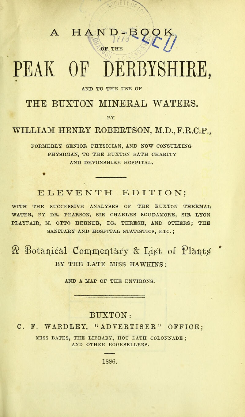 A HAND OF THE PEAK OF DERBISHffiE, AND TO THE USE OF THE BUXTON MINERAL WATERS. WILLIAM HENRY ROBERTSON, M.D.,F.R.C.P., FOBMEBIiY SENIOR PHYSICIAN, AND NOW CONSULTING PHYSICIAN, TO THE BUXTON BATH CHARITY AND DEVONSHIRE HOSPITAL. ELEVENTH EDITION; WITH THE SUCCESSIVE ANALYSES OF THE BUXTON THERMAL WATER, BY DR. PEARSON, SIR CHARLES BCUDAMORE, SIR LYON PLAYFAIR, M. OTTO HEHNER, DR. THRESH, AND OTHERS; THE SANITARY AND HOSPITAL STATISTICS, ETC. ; S Sotkiiidkl doinir^eiit^fy k I<i^t of Plki|t^ BY THE LATE MISS HAWKINS; AND A MAP OF THE ENVIRONS. BUXTON: C. F. WARDLEY, *'ADVEETISER  OFFICE; MISS BATES, THE LIBEAEY, HOT BATH COLONNADE ; AND OTHER BOOKSELLERS. 1886.