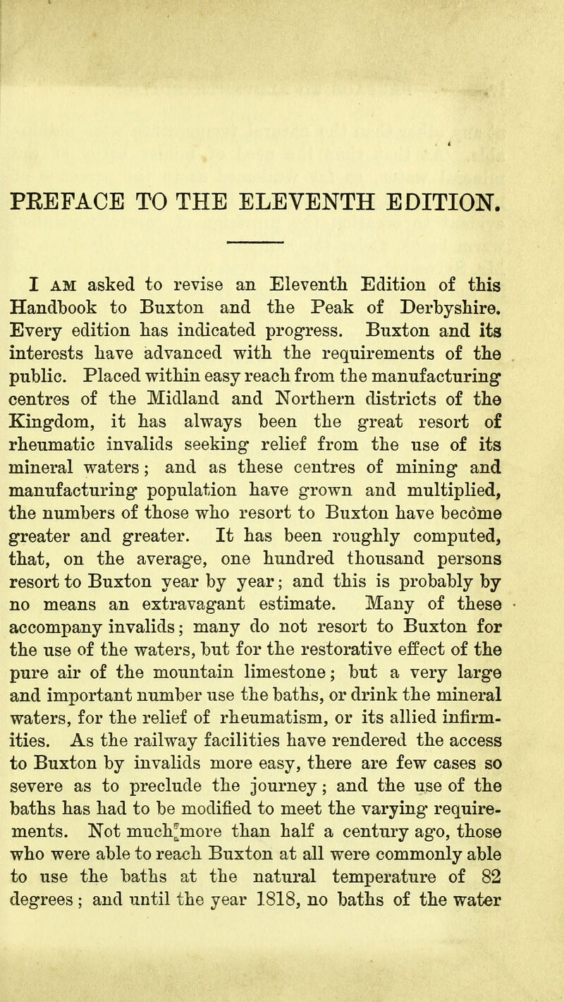 PEEFACE TO THE ELEVENTH EDITION. I AM asked to revise an Eleventli Edition of this Handbook to Buxton and tlie Peak of Derbyshire. Every edition has indicated progress. Buxton and its interests have advanced with the requirements of the public. Placed within easy reach from the manufacturing centres of the Midland and Northern districts of the Kingdom, it has always been the great resort of rheumatic invalids seeking relief from the use of its mineral waters; and as these centres of mining and manufacturing population have grown and multiplied, the numbers of those who resort to Buxton have become greater and greater. It has been roughly computed, that, on the averag*e, one hundred thousand persons resort to Buxton year by year; and this is probably by no means an extravagant estimate. Many of these accompany invalids; many do not resort to Buxton for the use of the waters, but for the restorative effect of the pure air of the mountain limestone; but a very large and important number use the baths, or drink the mineral waters, for the relief of rheumatism, or its allied infirm- ities. As the railway facilities have rendered the access to Buxton by invalids more easy, there are few cases so severe as to preclude the journey; and the use of the baths has had to be modified to meet the varying require- ments. Not much^more than half a century ago, those who were able to reach Buxton at all were commonly able to use the baths at the natural temperature of 82 degrees ; and until the year 1818, no baths of the water