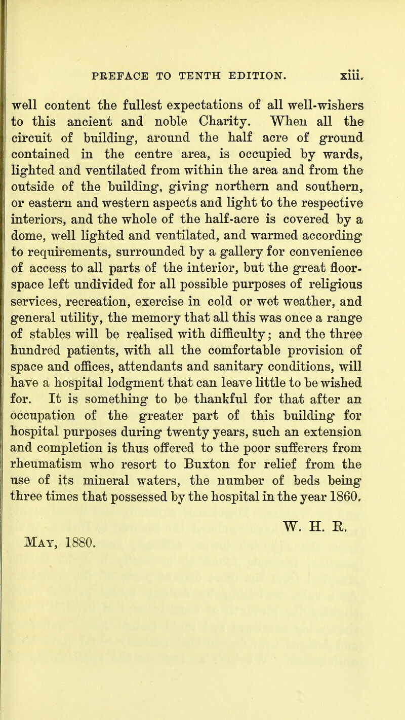 well content the fullest expectations of all well-wishers to this ancient and noble Charity. When all the circuit of building, around the half acre of ground contained in the centre area, is occupied by wards, lighted and ventilated from within the area and from the outside of the building, giving northern and southern, or eastern and western aspects and light to the respective interiors, and the whole of the half-acre is covered by a dome, well lighted and ventilated, and warmed according to requirements, surrounded by a gallery for convenience of access to all parts of the interior, but the great floor- space left undivided for all possible purposes of religious services, recreation, exercise in cold or wet weather, and general utility, the memory that all this was once a range of stables will be realised with difficulty; and the three hundred patients, with all the comfortable provision of space and offices, attendants and sanitary conditions, will have a hospital lodgment that can leave little to be wished for. It is something to be thankful for that after an occupation of the greater part of this building for hospital purposes during twenty years, such an extension and completion is thus offered to the poor sufferers from rheumatism who resort to Buxton for relief from the use of its mineral waters, the number of beds being three times that possessed by the hospital in the year 1860. W. H. R. May, 1880.