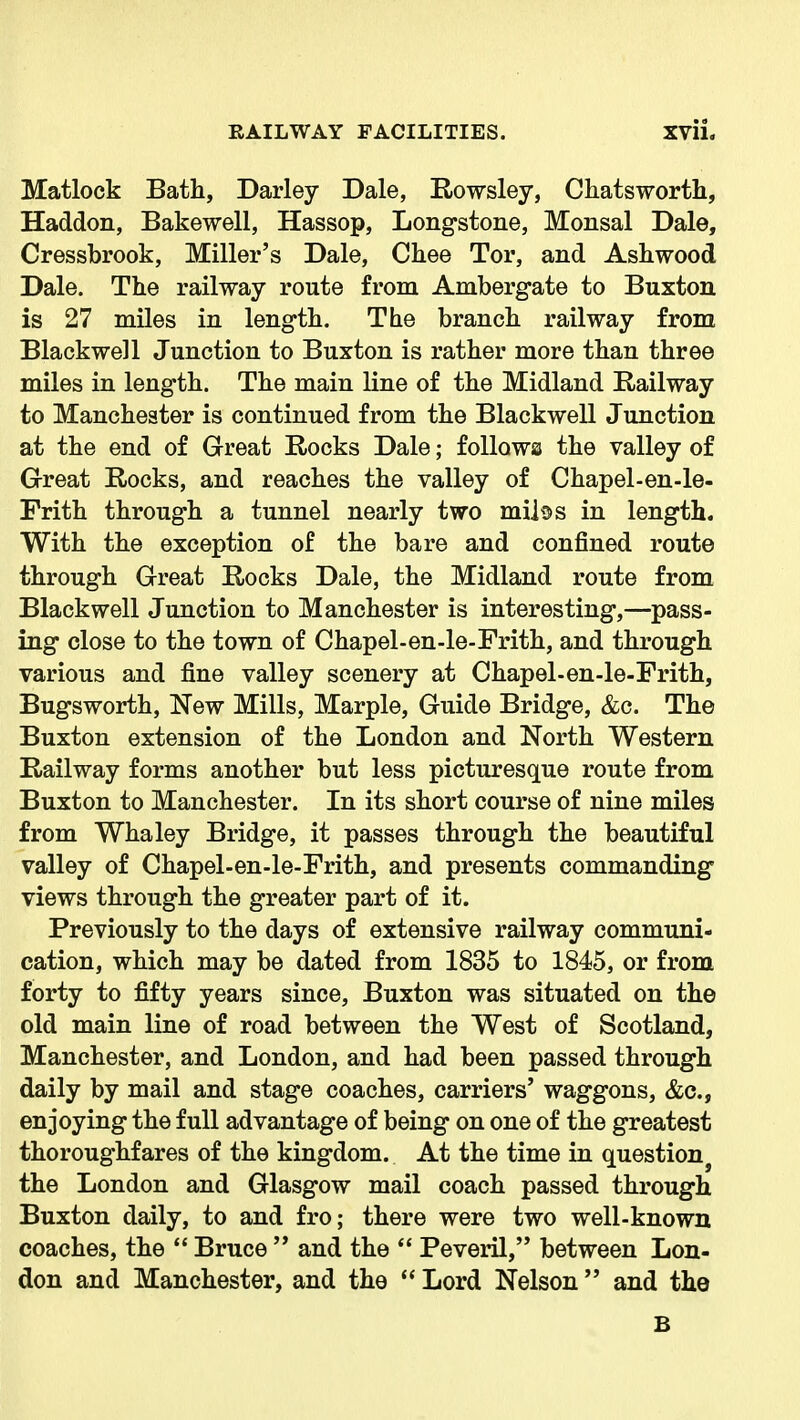 Matlock Bath, Darley Dale, Rowsley, Cliatsworth, Haddon, Bakewell, Hassop, Longstone, Monsal Dale, Cressbrook, Miller's Dale, Chee Tor, and Ashwood Dale. The railway route from Ambergate to Buxton is 27 miles in length. The branch railway from Blackwell Junction to Buxton is rather more than three miles in length. The main line of the Midland Railway to Manchester is continued from the Blackwell Junction at the end of Great Rocks Dale; foUowa the valley of Great Rocks, and reaches the valley of Chapel-en-le- Frith through a tunnel nearly two mii^s in length. With the exception of the bare and confined route through Great Rocks Dale, the Midland route from Blackwell Junction to Manchester is interesting,—pass- ing close to the town of Chapel-en-le-Frith, and through various and fine valley scenery at Chapel-en-le-Frith, Bugsworth, New Mills, Marple, Guide Bridge, &c. The Buxton extension of the London and North Western Railway forms another but less picturesque route from Buxton to Manchester. In its short course of nine miles from Whaley Bridge, it passes through the beautiful valley of Chapel-en-le-Frith, and presents commanding views through the greater part of it. Previously to the days of extensive railway communi- cation, which may be dated from 1835 to 1845, or from forty to fifty years since, Buxton was situated on the old main line of road between the West of Scotland, Manchester, and London, and had been passed through daily by mail and stage coaches, carriers' waggons, &c., enjoying the full advantage of being on one of the greatest thoroughfares of the kingdom. At the time in question^ the London and Glasgow mail coach passed through Buxton daily, to and fro; there were two well-known coaches, the  Bruce  and the  Peveril, between Lon- don and Manchester, and the  Lord Nelson  and the B