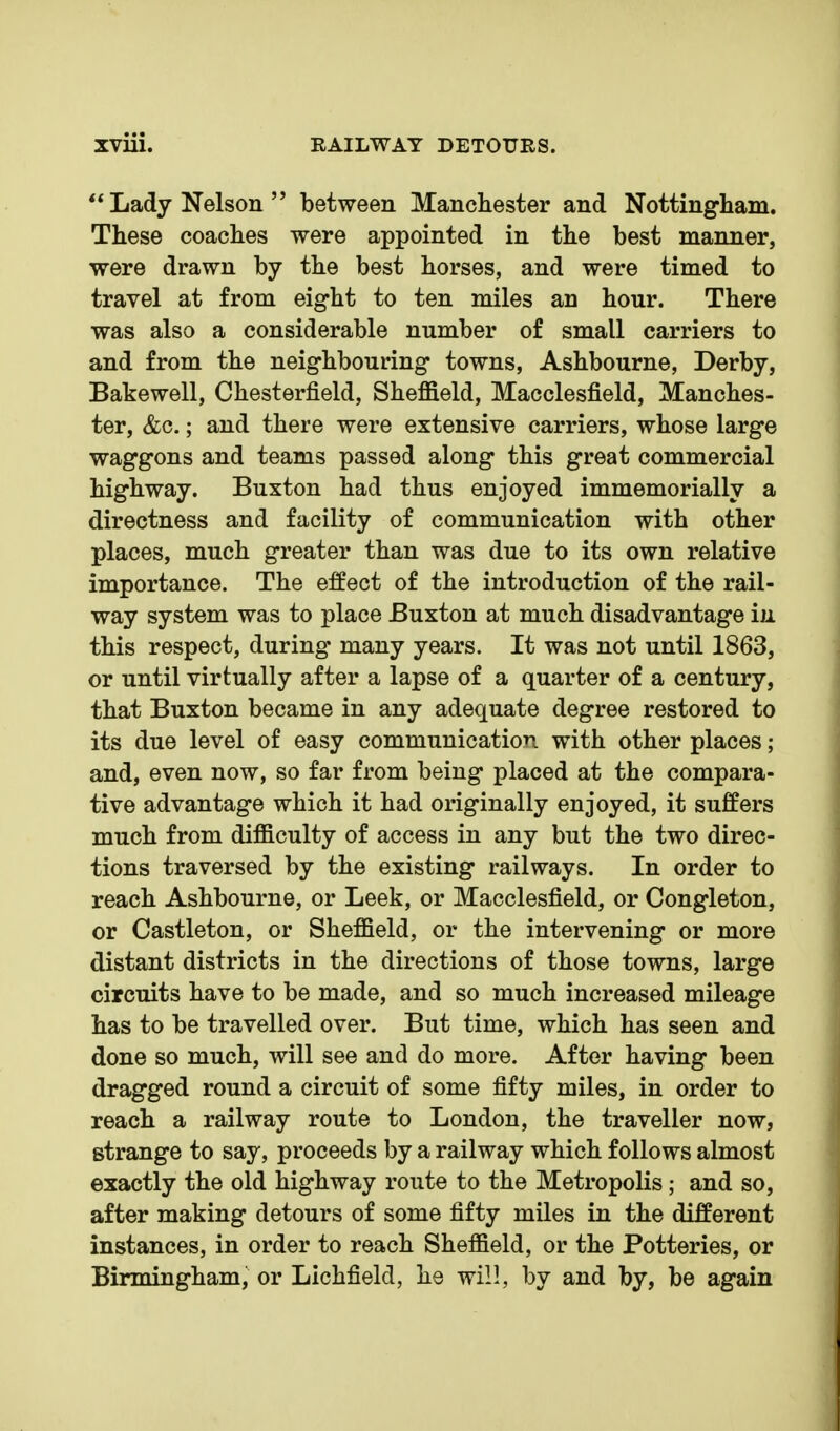 Lady Nelson between Manchester and Nottingham. These coaches were appointed in the best manner, were drawn by the best horses, and were timed to travel at from eight to ten miles an hour. There was also a considerable number of small carriers to and from the neighbouring towns, Ashbourne, Derby, Bakewell, Chesterfield, Sheffield, Macclesfield, Manches- ter, &c.; and there were extensive carriers, whose large waggons and teams passed along this great commercial highway. Buxton had thus enjoyed immemorially a directness and facility of communication with other places, much greater than was due to its own relative importance. The effect of the introduction of the rail- way system was to place Buxton at much disadvantage iii this respect, during- many years. It was not until 1863, or until virtually after a lapse of a quarter of a century, that Buxton became in any adequate degree restored to its due level of easy communication with other places; and, even now, so far from being placed at the compara- tive advantage which it had originally enjoyed, it suffers much from difficulty of access in any but the two direc- tions traversed by the existing railways. In order to reach Ashbourne, or Leek, or Macclesfield, or Congleton, or Castleton, or Sheffield, or the intervening or more distant districts in the directions of those towns, large circuits have to be made, and so much increased mileage has to be travelled over. But time, which has seen and done so much, will see and do more. After having been dragged round a circuit of some fifty miles, in order to reach a railway route to London, the traveller now, strange to say, proceeds by a railway which follows almost exactly the old highway route to the Metropolis; and so, after making detours of some fifty miles in the different instances, in order to reach Sheffield, or the Potteries, or Birmingham, or Lichfield, he will, by and by, be again