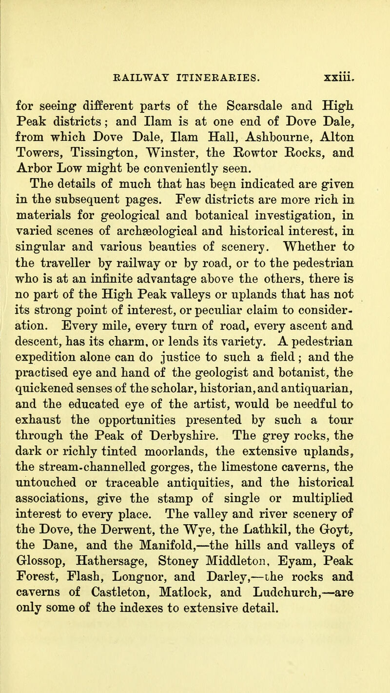 for seeing different parts of tlie Scarsdale and High. Peak districts; and Ham is at one end of Dove Dale, from which Dove Dale, Ham Hall, Ashbourne, Alton Towers, Tissington, Winster, the E-owtor Rocks, and Arbor Low might be conveniently seen. The details of much that has been indicated are given in the subsequent pages. Few districts are more rich in materials for geological and botanical investigation, in varied scenes of archaeological and historical interest, in singular and various beauties of scenery. Whether to the traveller by railway or by road, or to the pedestrian who is at an infinite advantage above the others, there is no part of the High Peak valleys or uplands that has not its strong point of interest, or peculiar claim to consider- ation. Every mile, every turn of road, every ascent and descent, has its charm, or lends its variety. A pedestrian expedition alone can do justice to such a field; and the practised eye and hand of the geologist and botanist, the quickened senses of the scholar, historian, and antiquarian, and the educated eye of the artist, would be needful to exhaust the opportunities presented by such a tour through the Peak of Derbyshire. The grey rocks, the dark or richly tinted moorlands, the extensive uplands, the stream-channelled gorges, the limestone caverns, the untouched or traceable antiquities, and the historical associations, give the stamp of single or multiplied interest to every place. The valley and river scenery of the Dove, the Derwent, the Wye, the Lathkil, the Goyt, the Dane, and the Manifold,—the hills and valleys of Glossop, Hathersage, Stoney Middleton, Eyam, Peak Forest, Flash, Longnor, and Darley,—ihe rocks and caverns of Castleton, Matlock, and Ludchurch,—are only some of the indexes to extensive detail.