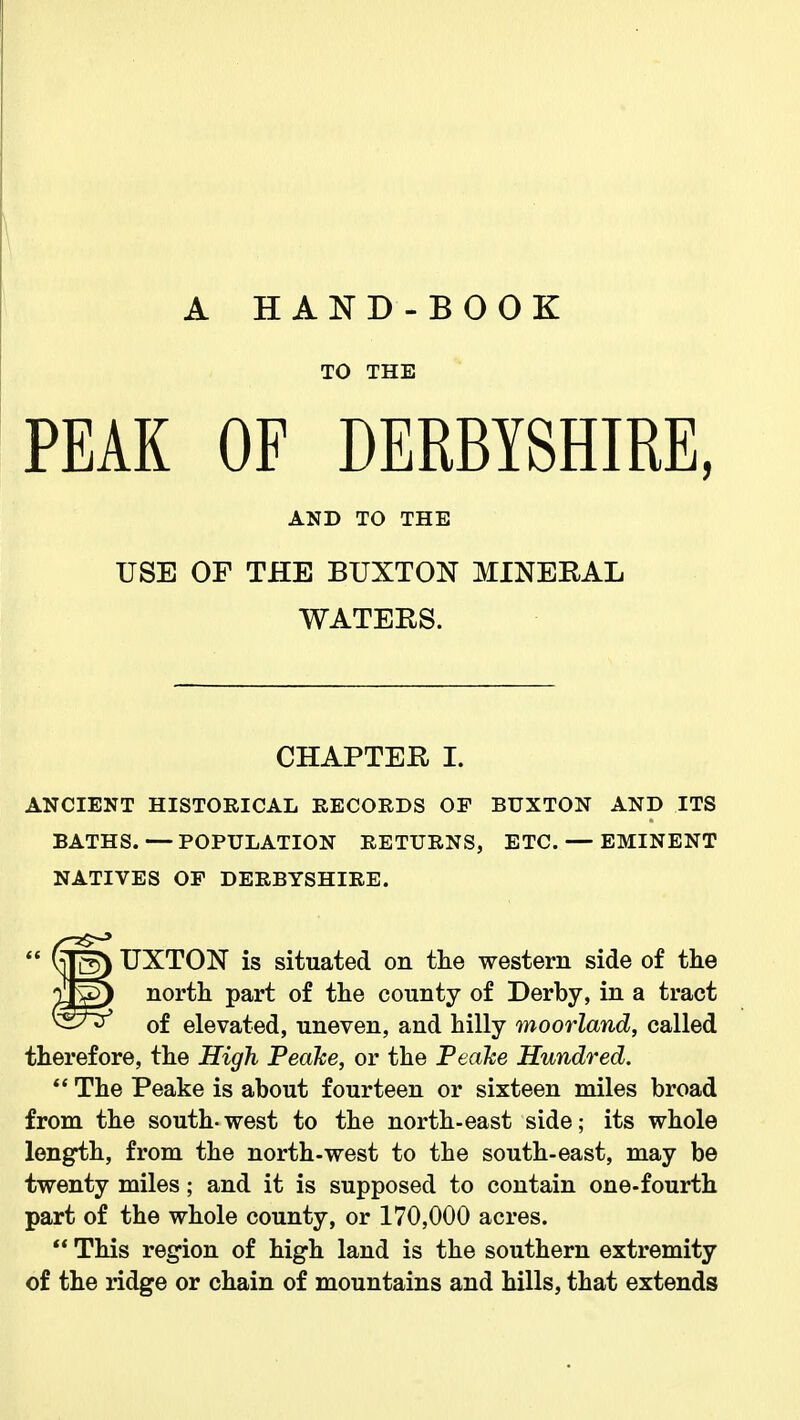 A HAND-BOOK TO THE PEAK OF DERBYSHIRE, AND TO THE USE OF THE BUXTON MINERAL WATERS. CHAPTER I. ANCIENT HISTORICAL RECORDS OF BUXTON AND ITS BATHS. — POPULATION RETURNS, ETC. — EMINENT NATIVES OP DERBYSHIRE. UXTON is situated on the western side of the north part of the county of Derby, in a tract of elevated, uneven, and hilly moorland, called therefore, the High Peahe, or the Peake Hundred.  The Peake is about fourteen or sixteen miles broad from the south-west to the north-east side; its whole length, from the north-west to the south-east, may be twenty miles; and it is supposed to contain one-fourth part of the whole county, or 170,000 acres.  This region of high land is the southern extremity of the ridge or chain of mountains and hills, that extends