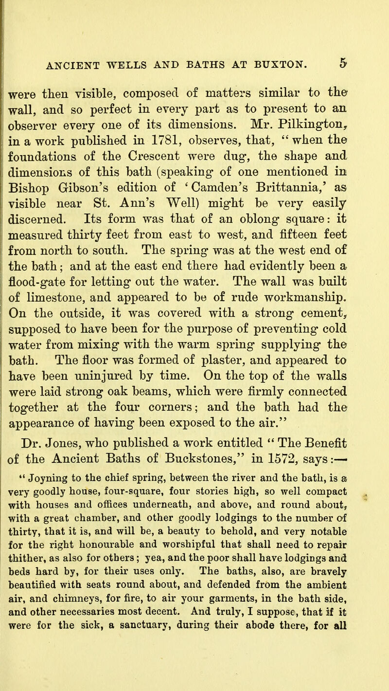 were then visible, composed of matters similar to the ! wall, and so perfect in every part as to present to an observer every one of its dimensions. Mr. Pilkington, in a work published in 1781, observes, that,  when the i foundations of the Crescent were dug, the shape and dimensions of this bath (speaking of one mentioned in Bishop Gibson's edition of ' Camden's Brittannia,' as I visible near St. Ann's Well) might be very easily I discerned. Its form was that of an oblong square: it measured thirty feet from east to west, and fifteen feet from north to south. The spring was at the west end of the bath; and at the east end there had evidently been a flood-gate for letting out the water. The wall was built ! of limestone, and appeared to be of rude workmanship. On the outside, it was covered with a strong cement, supposed to have been for the purpose of preventing cold water from mixing with the warm spring supplying the bath. The floor was formed of plaster, and appeared to have been uninjured by time. On the top of the walls were laid strong oak beams, which were firmly connected together at the four corners; and the bath had the appearance of having been exposed to the air. Dr. Jones, who published a work entitled  The Benefit of the Ancient Baths of Buckstones, in 1572, says :— *' Joyning to the chief spring, between the river and the bath, is a very goodly house, four-square, four stories high, so well compact with houses and offices underneath, and above, and round about, with a great chamber, and other goodly lodgings to the number of thirty, that it is, and will be, a beauty to behold, and very notable for the right honourable and worshipful that shall need to repair thither, as also for others; yea, and the poor shall have lodgings and beds hard by, for their uses only. The baths, also, are bravely beautified with seats round about, and defended from the ambient air, and chimneys, for fire, to air your garments, in the bath side, and other necessaries most decent. And truly, I suppose, that if it were for the sick, a sanctuary, during their abode there, for all