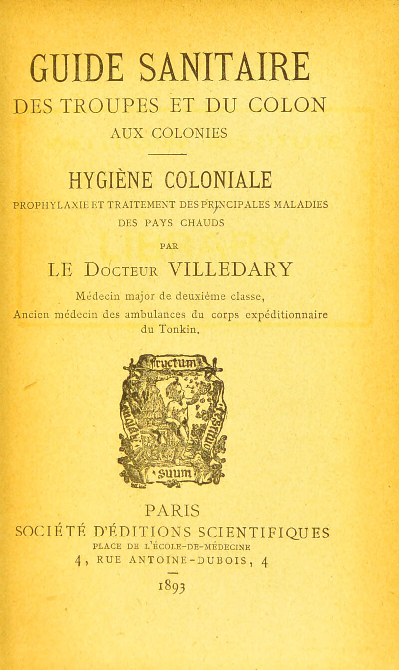 DES TROUPES ET DU COLON AUX COLONIES HYGIÈNE COLONIALE PROPHYLAXIE ET TRAITEMENT DES PRINCIPALES MALADIES DES PAYS CHAUDS PAR LE Docteur VILLEDARY Médecin major de deuxième classe, Ancien médecin des ambulances du corps expéditionnaire du Tonkin. PARIS SOCIÉTÉ D'ÉDITIONS SCIENTIFIQUES PLACE DE L'ÉCOLE-DE-MÉDECINE 4, RUE ANTOINE-DUBOIS, 4 1893