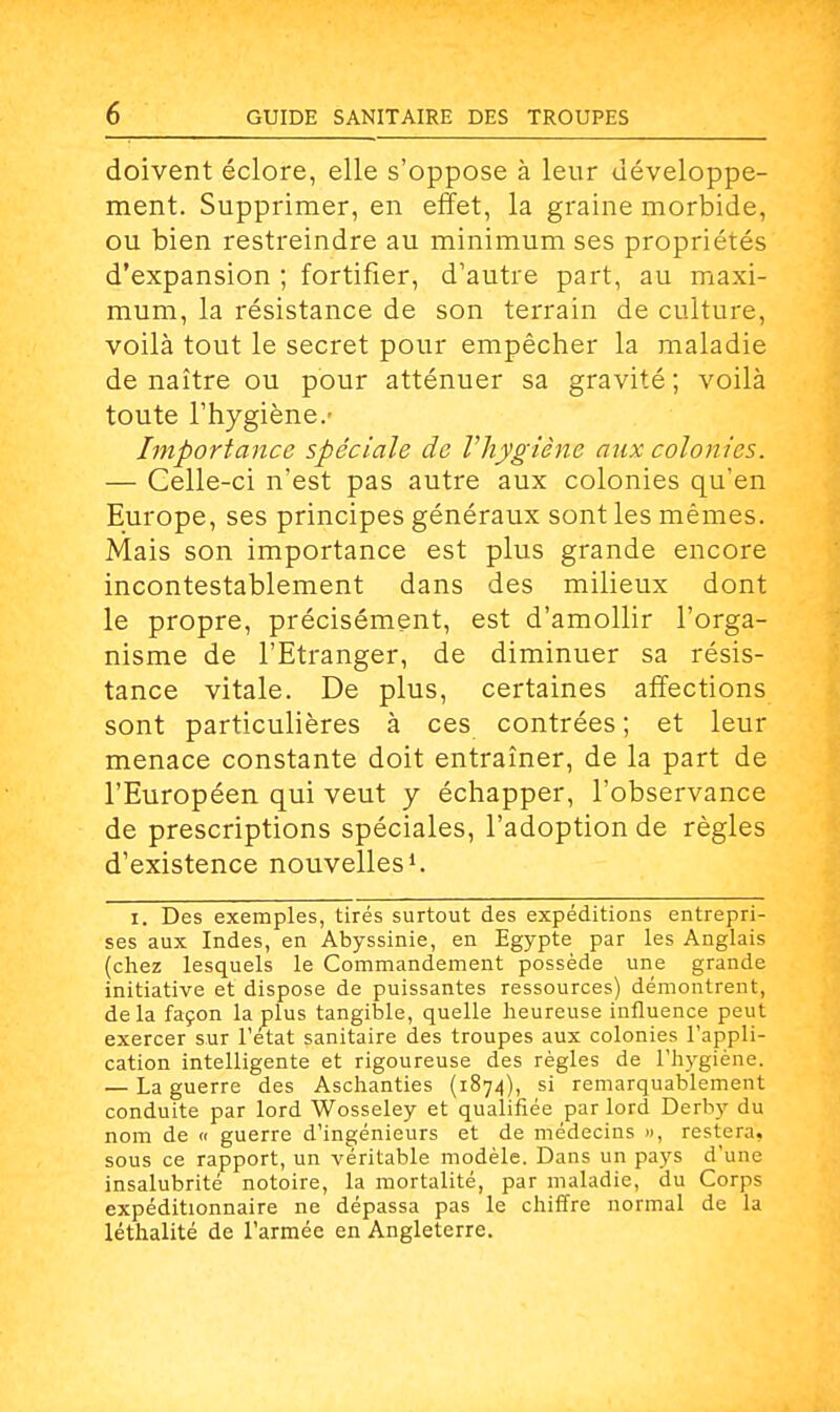 doivent éclore, elle s'oppose à leur développe- ment. Supprimer, en effet, la graine morbide, ou bien restreindre au minimum ses propriétés d'expansion ; fortifier, d'autre part, au maxi- mum, la résistance de son terrain de culture, voilà tout le secret pour empêcher la maladie de naître ou pour atténuer sa gravité; voilà toute l'hygiène.' Importance spéciale de l'hygiène aux colonies. — Celle-ci n'est pas autre aux colonies qu'en Europe, ses principes généraux sont les mêmes. Mais son importance est plus grande encore incontestablement dans des milieux dont le propre, précisément, est d'amollir l'orga- nisme de l'Etranger, de diminuer sa résis- tance vitale. De plus, certaines affections sont particulières à ces contrées ; et leur menace constante doit entraîner, de la part de l'Européen qui veut y échapper, l'observance de prescriptions spéciales, l'adoption de règles d'existence nouvelles1. i. Des exemples, tirés surtout des expéditions entrepri- ses aux Indes, en Abyssinie, en Egypte par les Anglais (chez lesquels le Commandement possède une grande initiative et dispose de puissantes ressources) démontrent, delà façon la plus tangible, quelle heureuse influence peut exercer sur l'état sanitaire des troupes aux colonies l'appli- cation intelligente et rigoureuse des règles de l'hygiène. — La guerre des Aschanties (1874), si remarquablement conduite par lord Wosseley et qualifiée par lord Derby du nom de « guerre d'ingénieurs et de médecins », restera, sous ce rapport, un véritable modèle. Dans un pays d'une insalubrité notoire, la mortalité, par maladie, du Corps expéditionnaire ne dépassa pas le chiffre normal de la léthalité de l'armée en Angleterre.