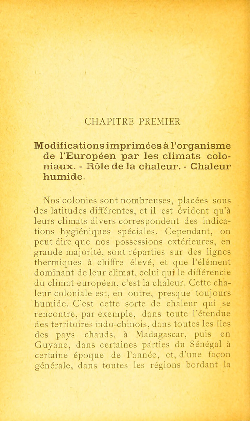 CHAPITRE PREMIER Modifications imprimées à l'organisme de l'Européen par les climats colo- niaux. - Rôle de la chaleur. - Chaleur humide. Nos colonies sont nombreuses, placées sous des latitudes différentes, et il est évident qu'à leurs climats divers correspondent des indica- tions hygiéniques spéciales. Cependant, on peut dire que nos possessions extérieures, en grande majorité, sont réparties sur des lignes thermiques à chiffre élevé, et que l'élément dominant de leur climat, celui qui le différencie du climat européen, c'est la chaleur. Cette cha- leur coloniale est, en outre, presque toujours humide. C'est cette sorte de chaleur qui se rencontre, par exemple, dans toute l'étendue des territoires indo-chinois, dans toutes les îles des pays chauds, a Madagascar, puis en Guyane, dans certaines parties du Sénégal à certaine époque de l'année, et, d'une façon générale, dans toutes les régions bordant la