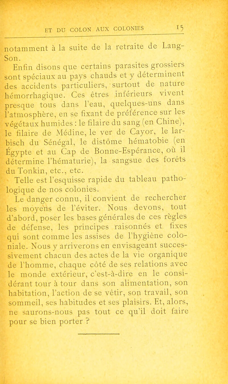 notamment à la suite de la retraite de Lang- Son. Enfin disons que certains parasites grossiers sont spéciaux au pays chauds et y déterminent des accidents particuliers, surtout de nature hémorrhagique. Ces êtres inférieurs vivent presque tous dans l'eau, quelques-uns dans l'atmosphère, en se fixant de préférence sur les végétaux humides : le filaire du sang (en Chine), le filaire de Médine, le ver de Cayor, le lar- bisch du Sénégal, le distôme hématobie (en Egypte et au Cap de Bonne-Espérance, où il détermine l'hématurie), la sangsue des forêts du Tonkin, etc., etc. Telle est l'esquisse rapide du tableau patho- logique de nos colonies. Le danger connu, il convient de rechercher les moyens de l'éviter. Nous devons, tout d'abord, poser les bases générales de ces règles de défense, les principes raisonnés et fixes qui sont comme les assises de l'hygiène colo- niale. Nous y arriverons en envisageant succes- sivement chacun des actes de la vie organique de l'homme, chaque côté de ses relations avec le monde extérieur, c'est-cà-dire en le consi- dérant tour a tour dans son alimentation, son habitation, l'action de se vêtir, son travail, son sommeil, ses habitudes et ses plaisirs. Et, alors, ne saurons-nous pas tout ce qu'il doit faire pour se bien porter ?