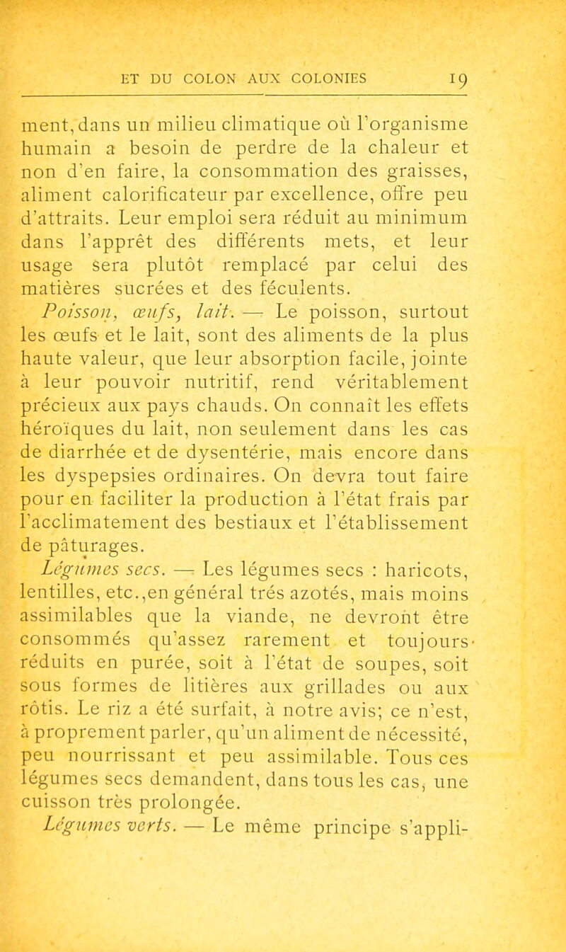 ment, dans un milieu climatique où l'organisme humain a besoin de perdre de la chaleur et non d'en faire, la consommation des graisses, aliment calorificateur par excellence, offre peu d'attraits. Leur emploi sera réduit au minimum dans l'apprêt des différents mets, et leur usage sera plutôt remplacé par celui des matières sucrées et des féculents. Poisson, œufs, lait. — Le poisson, surtout les œufs et le lait, sont des aliments de la plus haute valeur, que leur absorption facile, jointe à leur pouvoir nutritif, rend véritablement précieux aux pays chauds. On connaît les effets héroïques du lait, non seulement dans les cas de diarrhée et de dysentérie, mais encore dans les dyspepsies ordinaires. On devra tout faire pour en faciliter la production à l'état frais par l'acclimatement des bestiaux et l'établissement de pâturages. Légumes secs. —: Les légumes secs : haricots, lentilles, etc.,en général très azotés, mais moins assimilables que la viande, ne devront être consommés qu'assez rarement et toujours- réduits en purée, soit à l'état de soupes, soit sous formes de litières aux grillades ou aux rôtis. Le riz a été surfait, à notre avis; ce n'est, à proprement parler, qu'un aliment de nécessité, peu nourrissant et peu assimilable. Tous ces légumes secs demandent, dans tous les cas, une cuisson très prolongée. Légumes verts. — Le même principe s'appli-