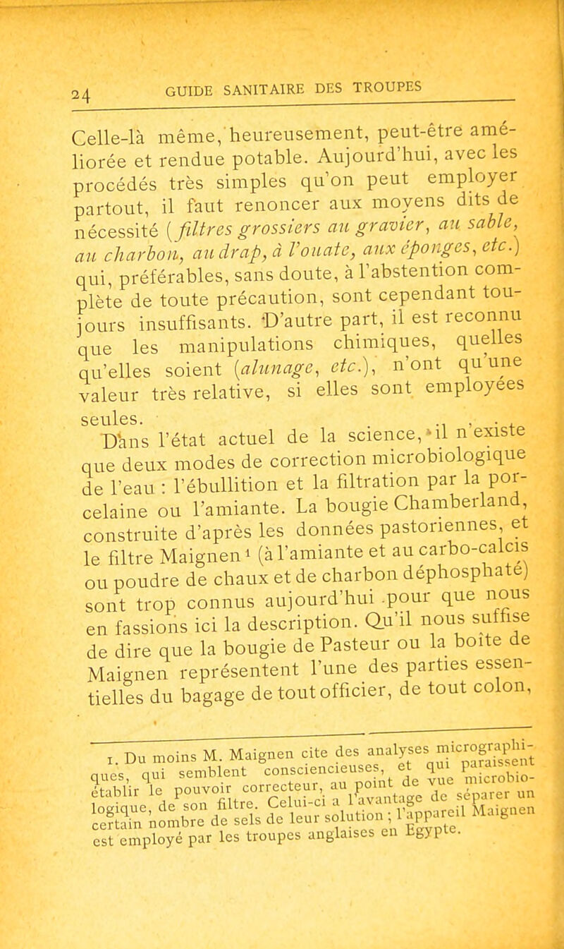 Celle-là même, heureusement, peut-être amé- liorée et rendue potable. Aujourd'hui, avec les procédés très simples qu'on peut employer partout, il faut renoncer aux moyens dits de nécessité [filtres grossiers au gravier, au sable, au charbon, au drap, à l'ouate, aux éponges, etc.) qui, préférables, sans doute, à l'abstention com- plète de toute précaution, sont cependant tou- jours insuffisants. D'autre part, il est reconnu que les manipulations chimiques, quelles qu'elles soient [alunage, etc.), n'ont qu une valeur très relative, si elles sont employées seules. ■ t .... . Dans l'état actuel de la science,-il n existe que deux modes de correction microbiologique de l'eau : l'ébullition et la filtration par la por- celaine ou l'amiante. La bougie Chamberland construite d'après les données pastonennes et le filtre Maignen* (à l'amiante et au carbo-calcis ou poudre de chaux et de charbon déphosphate) sont trop connus aujourd'hui .pour que nous en fassions ici la description. Qu'il nous suffise de dire que la bougie de Pasteur ou la boite de MaiRnen représentent l'une des parties essen- tielles du bagage de tout officier, de tout colon, x. Du moins M. Maignen cite des ^^^^ ques, qui semblent con.d«ajnws et Q£ Çg£^ établir le pouvoir correc eur au point ûe v est employé par les troupes anglaises en Egypte.