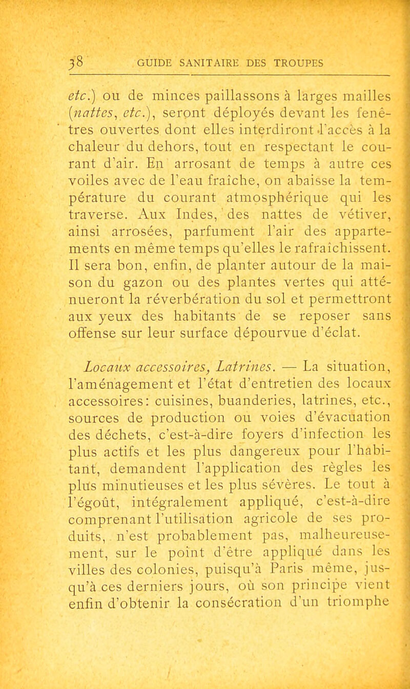 etc.) ou de minces paillassons à larges mailles [nattes, etc.), seront déployés devant les fenê- tres ouvertes dont elles interdiront .l'accès à la chaleur du dehors, tout en respectant le cou- rant d'air. En arrosant de temps à autre ces voiles avec de l'eau fraîche, on abaisse la tem- pérature du courant atmosphérique qui les traverse. Aux Indes, ' des nattes de vétiver, ainsi arrosées, parfument l'air des apparte- ments en même temps qu'elles le rafraîchissent. Il sera bon, enfin, de planter autour de la mai- son du gazon ou des plantes vertes qui atté- nueront la réverbération du sol et permettront aux yeux des habitants de se reposer sans offense sur leur surface dépourvue d'éclat. Locaux accessoires, Latrines. — La situation, l'aménagement et l'état d'entretien des locaux accessoires: cuisines, buanderies, latrines, etc., sources de production ou voies d'évacuation des déchets, c'est-à-dire foyers d'infection les plus actifs et les plus dangereux pour l'habi- tant, demandent l'application des règles les plus minutieuses et les plus sévères. Le tout à l'égoût, intégralement appliqué, c'est-à-dire comprenant l'utilisation agricole de ses pro- duits, n'est probablement pas, malheureuse- ment, sur le point d'être appliqué dans les villes des colonies, puisqu'à Paris même, jus- qu'à ces derniers jours, où son principe vient enfin d'obtenir la consécration d'un triomphe