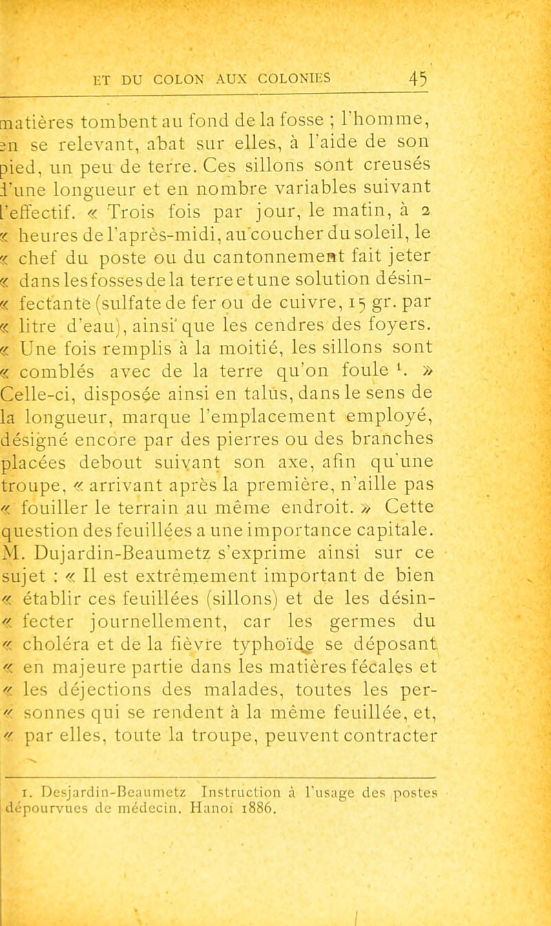 matières tombent au fond de la fosse ; l'homme, sn se relevant, abat sur elles, à l'aide de son pied, un peu de terre. Ces sillons sont creusés l'une longueur et en nombre variables suivant L'effectif. « Trois fois par jour, le matin, à 2 c< heures de l'après-midi, au'coucher du soleil, le 1 chef du poste ou du cantonnement fait jeter c< danslesfossesdela terreetune solution désin- c< fect'ante (sulfate de fer ou de cuivre, 15 gr. par à litre d'eau), ainsi'que les cendres des foyers. c< Une fois remplis à la moitié, les sillons sont « comblés avec de la terre qu'on foule i. » Celle-ci, disposée ainsi en talus, dans le sens de la longueur, marque l'emplacement employé, désigné encore par des pierres ou des branches placées debout suivant son axe, afin quïine troupe, « arrivant après la première, n'aille pas « fouiller le terrain au même endroit. » Cette question des feuillées a une importance capitale. M. Dujardin-Beaumetz s'exprime ainsi sur ce sujet : « Il est extrêmement important de bien « établir ces feuillées (sillons) et de les désin- « fecter journellement, car les germes du « choléra et de la fièvre typhoïde se déposant « en majeure partie dans les matières fécales et « les déjections des malades, toutes les per- « sonnes qui se rendent à la même feuillée, et,  par elles, toute la troupe, peuvent contracter ï. Desjardin-Beaumetz Instruction à l'usage des postes dépourvues de médecin. Hanoi 1886. /