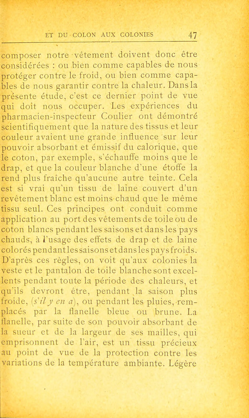 composer notre vêtement doivent donc être considérées : ou bien comme capables de nous protéger contre le froid, ou bien comme capa- bles de nous garantir contre la chaleur. Dans la présente étude, c'est ce dernier point de vue qui doit nous occuper. Les expériences du pharmacien-inspecteur Coulier ont démontré scientifiquement que la nature des tissus et leur couleur avaient une grande influence sur leur pouvoir absorbant et émissif du calorique, que le coton, par exemple, s'échauffe moins que le drap, et que la couleur blanche d'une étoffe la rend plus fraîche qu'aucune autre teinte. Cela est si vrai qu'un tissu de laine couvert d'un revêtement blanc est moins chaud que le même tissu seul. Ces principes ont conduit comme application au port des vêtements de toile ou de coton blancs pendant les saisons et dans les pays chauds, à l'usage des effets de drap et de laine colorés pendant les saisons et dansles pays froids. D'après ces règles, on voit qu'aux colonies la veste et le pantalon de toile blanche sont excel- lents pendant toute la période des chaleurs, et qu'ils devront être, pendant la saison plus froide, [s'ily en à), ou pendant les pluies, rem- placés par la flanelle bleue ou brune. La flanelle, par suite de son pouvoir absorbant de la sueur et de la largeur de ses mailles, qui emprisonnent de l'air, est un tissu précieux au point de vue de la protection contre les variations de la température ambiante. Légère