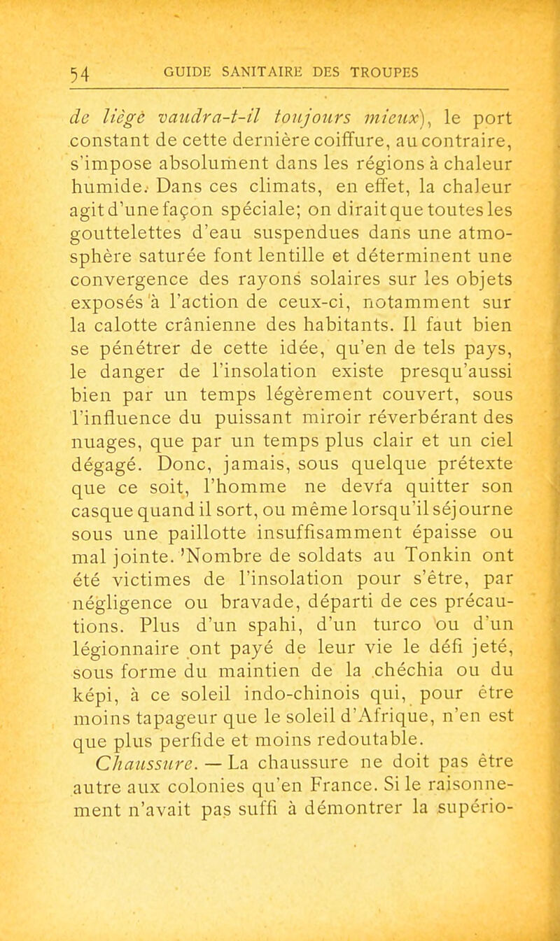 de liège vaudra-t-il toujours mieux), le port constant de cette dernière coiffure, au contraire, s'impose absolument dans les régions à chaleur humide; Dans ces climats, en effet, la chaleur agit d'une façon spéciale; on diraitque toutes les gouttelettes d'eau suspendues dans une atmo- sphère saturée font lentille et déterminent une convergence des rayons solaires sur les objets exposés a l'action de ceux-ci, notamment sur la calotte crânienne des habitants. Il faut bien se pénétrer de cette idée, qu'en de tels pays, le danger de l'insolation existe presqu'aussi bien par un temps légèrement couvert, sous l'influence du puissant miroir réverbérant des nuages, que par un temps plus clair et un ciel dégagé. Donc, jamais, sous quelque prétexte que ce soit, l'homme ne devra quitter son casque quand il sort, ou même lorsqu'il séjourne sous une paillotte insuffisamment épaisse ou mal jointe.'Nombre de soldats au Tonkin ont été victimes de l'insolation pour s'être, par négligence ou bravade, départi de ces précau- tions. Plus d'un spahi, d'un turco ou d'un légionnaire ont payé de leur vie le défi jeté, sous forme du maintien de la chéchia ou du képi, à ce soleil indo-chinois qui, pour être moins tapageur que le soleil d'Afrique, n'en est que plus perfide et moins redoutable. Chaussure. — La chaussure ne doit pas être autre aux colonies qu'en France. Si le raisonne- ment n'avait pas suffi à démontrer la supério-