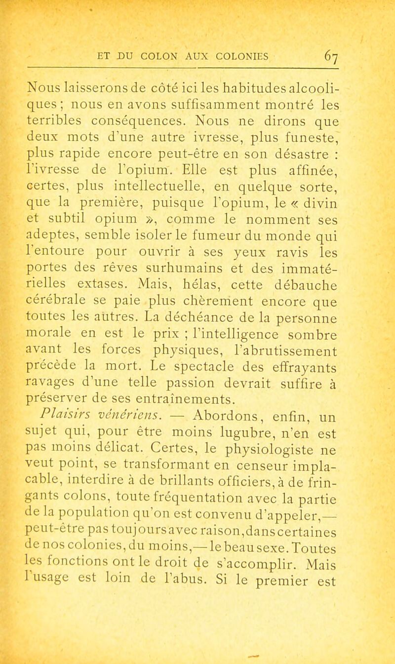 Nous laisserons de côté ici les habitudes alcooli- ques ; nous en avons suffisamment montré les terribles conséquences. Nous ne dirons que deux mots d'une autre ivresse, plus funeste, plus rapide encore peut-être en son désastre : l'ivresse de l'opium. Elle est plus affinée, certes, plus intellectuelle, en quelque sorte, que la première, puisque l'opium, le « divin et subtil opium », comme le nomment ses adeptes, semble isoler le fumeur du monde qui l'entoure pour ouvrir à ses yeux ravis les portes des rêves surhumains et des immaté- rielles extases. Mais, hélas, cette débauche cérébrale se paie plus chèrement encore que toutes les autres. La déchéance de la personne morale en est le prix ; l'intelligence sombre avant les forces physiques, l'abrutissement précède la mort. Le spectacle des effrayants ravages d'une telle passion devrait suffire à préserver de ses entraînements. Plaisirs vénériens. — Abordons, enfin, un sujet qui, pour être moins lugubre, n'en est pas moins délicat. Certes, le physiologiste ne veut point, se transformant en censeur impla- cable, interdire à de brillants officiers, à de frin- gants colons, toute fréquentation avec la partie de la population qu'on est convenu d'appeler,— peut-être pas toujoursavec raison,danscertaines denoscolonies,du moins,—le beau sexe. Toutes les fonctions ont le droit de s'accomplir. Mais l'usage est loin de l'abus. Si le premier est