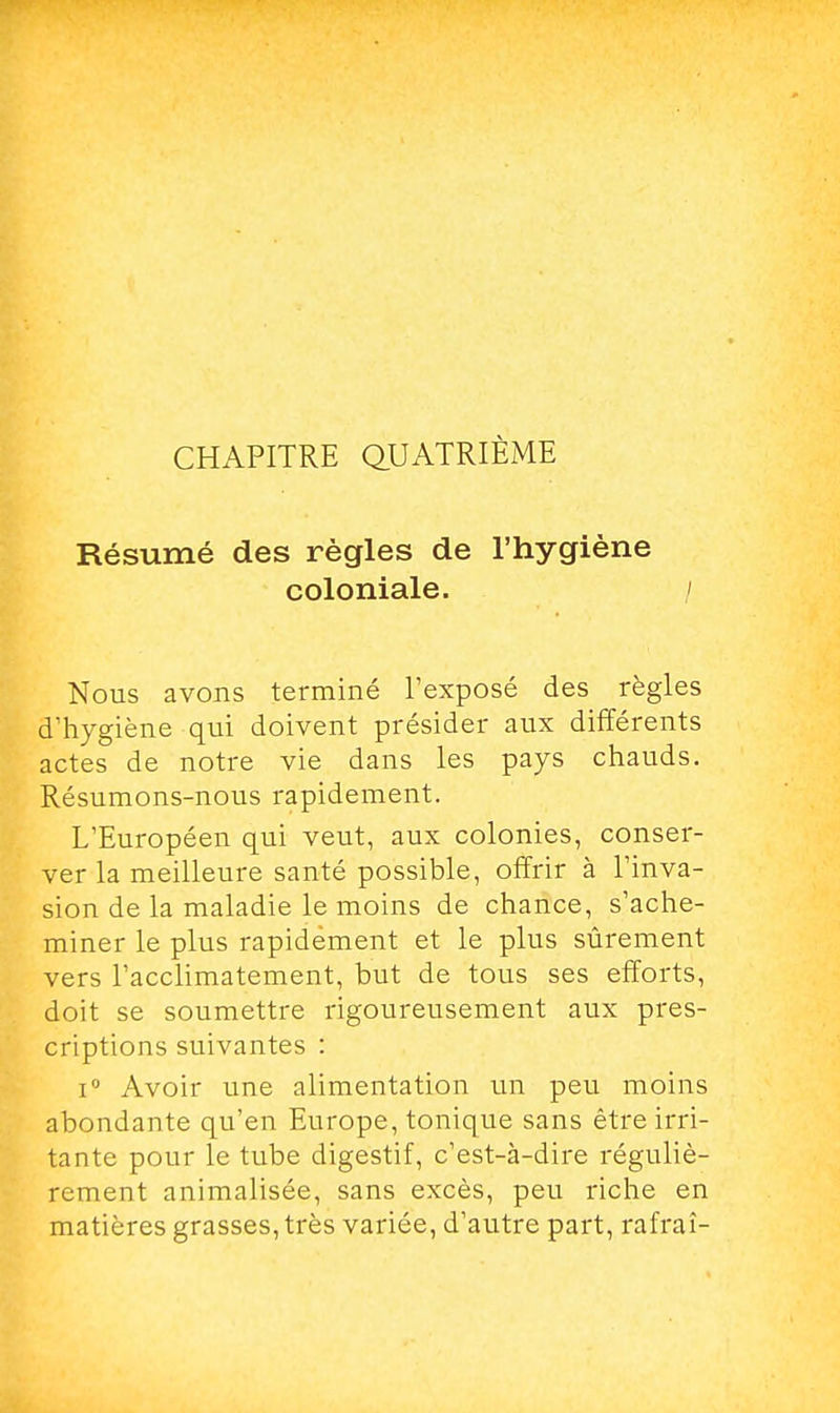 CHAPITRE QUATRIÈME Résumé des règles de l'hygiène coloniale. / Nous avons terminé l'exposé des règles d'hygiène qui doivent présider aux différents actes de notre vie dans les pays chauds. Résumons-nous rapidement. L'Européen qui veut, aux colonies, conser- ver la meilleure santé possible, offrir à l'inva- sion de la maladie le moins de chance, s'ache- miner le plus rapidement et le plus sûrement vers l'acclimatement, but de tous ses efforts, doit se soumettre rigoureusement aux pres- criptions suivantes : i° Avoir une alimentation un peu moins abondante qu'en Europe, tonique sans être irri- tante pour le tube digestif, c'est-à-dire réguliè- rement animalisée, sans excès, peu riche en matières grasses, très variée, d'autre part, rafraî-