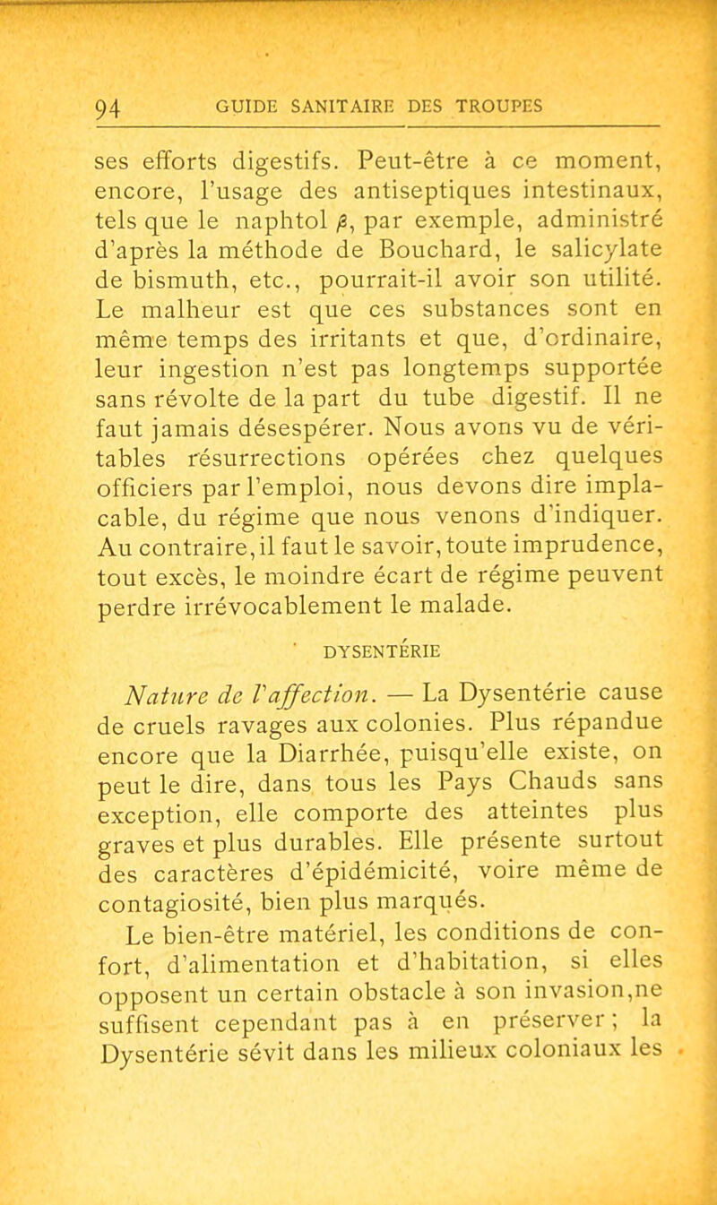 ses efforts digestifs. Peut-être à ce moment, encore, l'usage des antiseptiques intestinaux, tels que le naphtol /3, par exemple, administré d'après la méthode de Bouchard, le salicylate de bismuth, etc., pourrait-il avoir son utilité. Le malheur est que ces substances sont en même temps des irritants et que, d'ordinaire, leur ingestion n'est pas longtemps supportée sans révolte de la part du tube digestif. Il ne faut jamais désespérer. Nous avons vu de véri- tables résurrections opérées chez quelques officiers par l'emploi, nous devons dire impla- cable, du régime que nous venons d'indiquer. Au contraire, il faut le savoir, toute imprudence, tout excès, le moindre écart de régime peuvent perdre irrévocablement le malade. ' DYSENTERIE Nature de Vaffection. — La Dysentérie cause de cruels ravages aux colonies. Plus répandue encore que la Diarrhée, puisqu'elle existe, on peut le dire, dans tous les Pays Chauds sans exception, elle comporte des atteintes plus graves et plus durables. Elle présente surtout des caractères d'épidémicité, voire même de contagiosité, bien plus marqués. Le bien-être matériel, les conditions de con- fort, d'alimentation et d'habitation, si elles opposent un certain obstacle à son invasion,ne suffisent cependant pas à en préserver ; la Dysentérie sévit dans les milieux coloniaux les