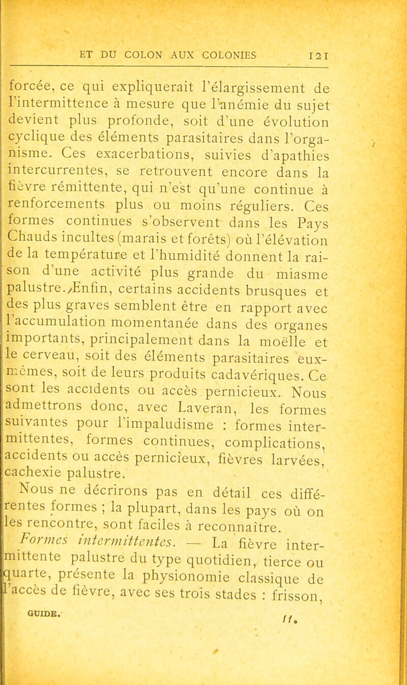 forcée, ce qui expliquerait l'élargissement de l'intermittence à mesure que l'anémie du sujet devient plus profonde, soit d'une évolution cyclique des éléments parasitaires dans l'orga- nisme. Ces exacerbations, suivies d'apathies intercurrentes, se retrouvent encore dans la fièvre rémittente, qui n'est qu'une continue à renforcements plus ou moins réguliers. Ces formes continues s'observent dans les Pays Chauds incultes (marais et forêts) où l'élévation de la température et l'humidité donnent la rai- son d'une activité plus grande du miasme palustre./Enfin, certains accidents brusques et des plus graves semblent être en rapport avec l'accumulation momentanée dans des organes importants, principalement dans la moelle et le cerveau, soit des éléments parasitaires eux- : mêmes, soit de leurs produits cadavériques. Ce sont les accidents ou accès pernicieux. Nous : admettrons donc, avec Laveran, les formes suivantes pour l'impaludisme : formes inter- mittentes, formes continues, complications, accidents ou accès pernicieux, fièvres larvées' cachexie palustre. Nous ne décrirons pas en détail ces diffé- rentes formes ; la plupart, dans les pays où on les rencontre, sont faciles à reconnaître. Formes intermittentes. — La fièvre inter- mittente palustre du type quotidien, tierce ou quarte, présente la physionomie classique de l'accès de fièvre, avec ses trois stades : frisson, GUIDE. , .