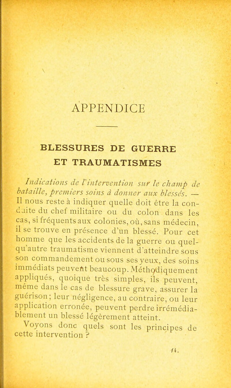 \ APPENDICE BLESSURES DE GUERRE ET TRAUMATISMES Indications de l'intervention sur le champ de bataille, premiers soins à donner aux blessés. — Il nous reste à indiquer quelle doit être la con- duite du chef militaire ou du colon dans les cas, si fréquents aux colonies, où, sans médecin, il se trouve en présence d'un blessé. Pour cet homme que les accidents de la guerre ou quel- qu'autre traumatisme viennent d'atteindre sous son commandement ou sous ses yeux, des soins immédiats peuvent beaucoup. Méthodiquement appliqués, quoique très simples, ils peuvent, même dans le cas de blessure grave, assurer la guérison; leur négligence, au contraire, ou leur application erronée, peuvent perdre irrémédia- blement un blessé légèrement atteint. Voyons donc quels sont les principes de cette intervention ? n.