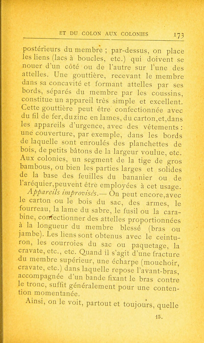 r73 postérieurs du membre ; par-dessus, on place les liens (lacs à boucles, etc.) qui doivent se nouer d'un côté ou de l'autre sur l'une des attelles. Une gouttière, recevant le membre dans sa concavité et formant attelles par ses bords, séparés du membre par les coussins, constitue un appareil très simple et excellent. Cette gouttière peut être confectionnée avec du fil de fer,duzinc en lames, du carton,et,dans les appareils d'urgence, avec des vêtements : une couverture, par exemple, dans les bords de laquelle sont enroulés des planchettes de bois, de petits bâtons de la largeur voulue, etc. Aux colonies, un segment de la tige de gros bambous, ou bien les parties larges et solides de la base des feuilles du bananier ou de raréquier,peuvent être employées à cet usage. Appareils improvisés.— On peut encore,avec le carton ou le bois du sac, des armes le fourreau, la lame du sabre, le fusil ou la cara- bine, confectionner des attelles proportionnées a la longueur du membre blessé (bras ou jambe). Les liens sont obtenus avec le ceintu- ron, les courroies du sac ou paquetage la cravate, etc., etc. Quand il s'agit d'une fracture du membre supérieur, une écharpe (mouchoir cravate, etc.) dans laquelle repose l'avant-bras' accompagnée d'un bande fixant le bras contré le tronc, suffit généralement pour une conten- tion momentanée. Ainsi, on le voit, partout et toujours, quelle 15.